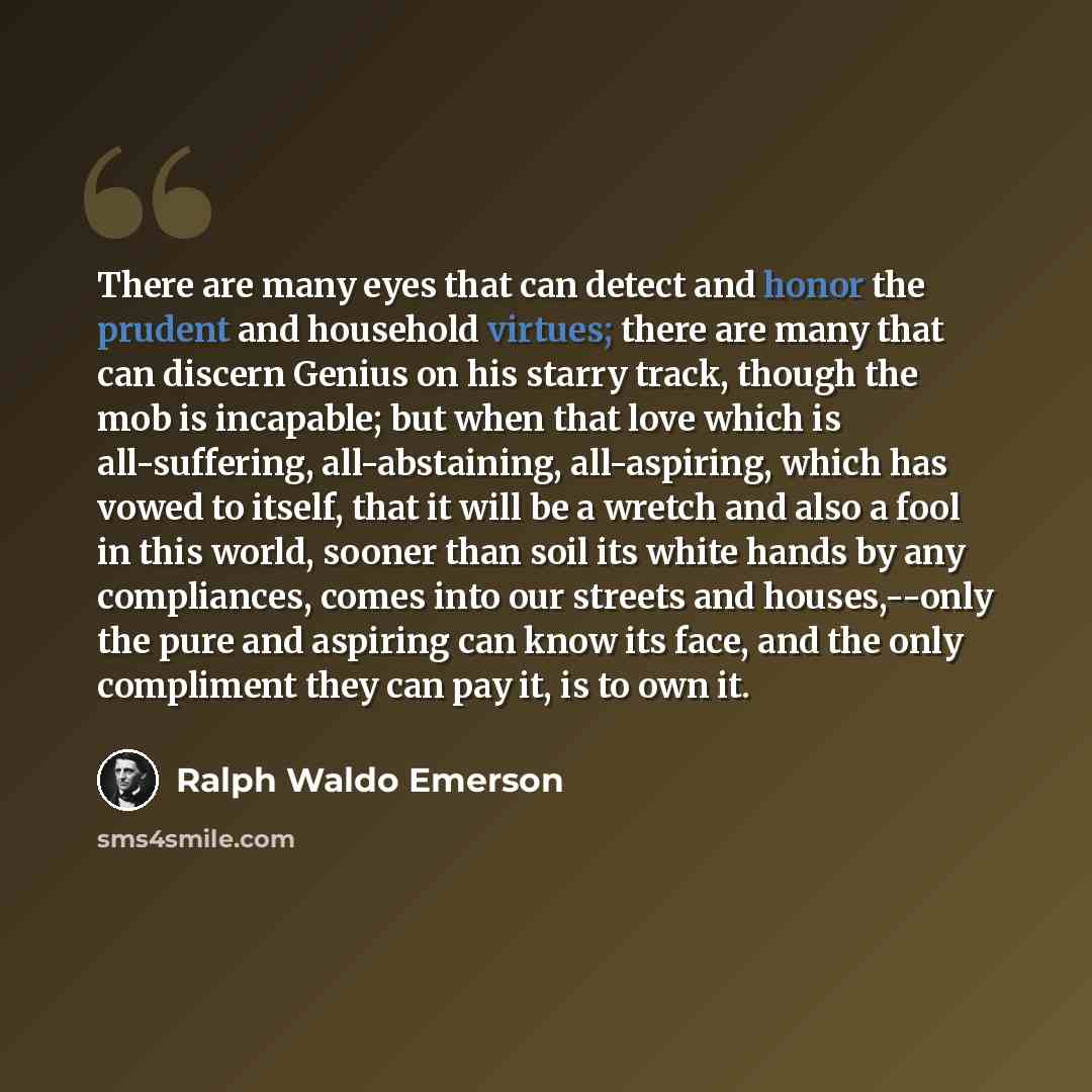 “There are many eyes that can detect and honor the prudent and household virtues; there are many that can discern Genius on his starry track, though the mob is incapable; but when that love which is all-suffering, all-abstaining, all-aspiring, which has vowed to itself, that it will be a wretch and…” quote by Ralph Waldo Emerson