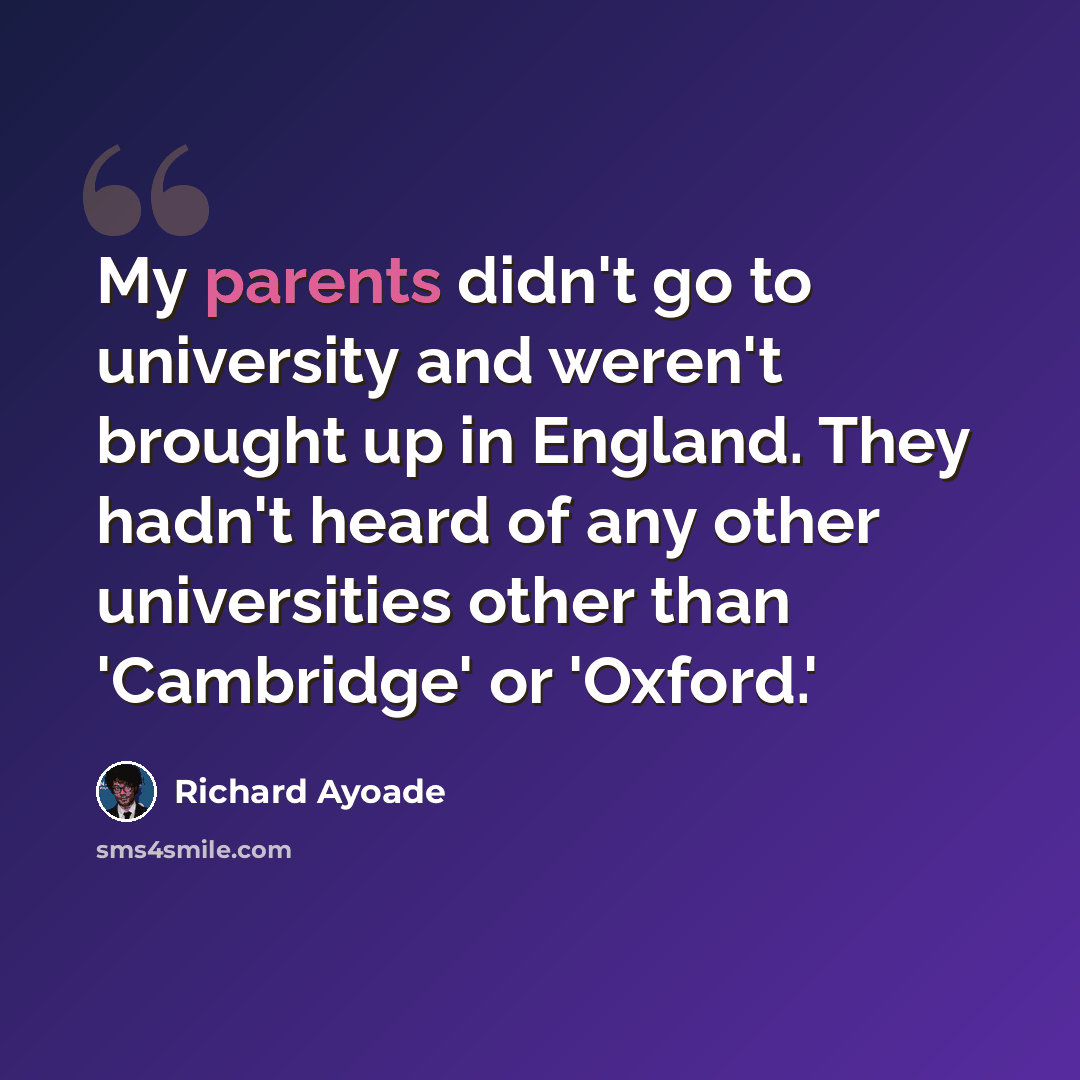 “My parents didn't go to university and weren't brought up in England. They hadn't heard of any other universities other than 'Cambridge' or 'Oxford.'” quote by Richard Ayoade