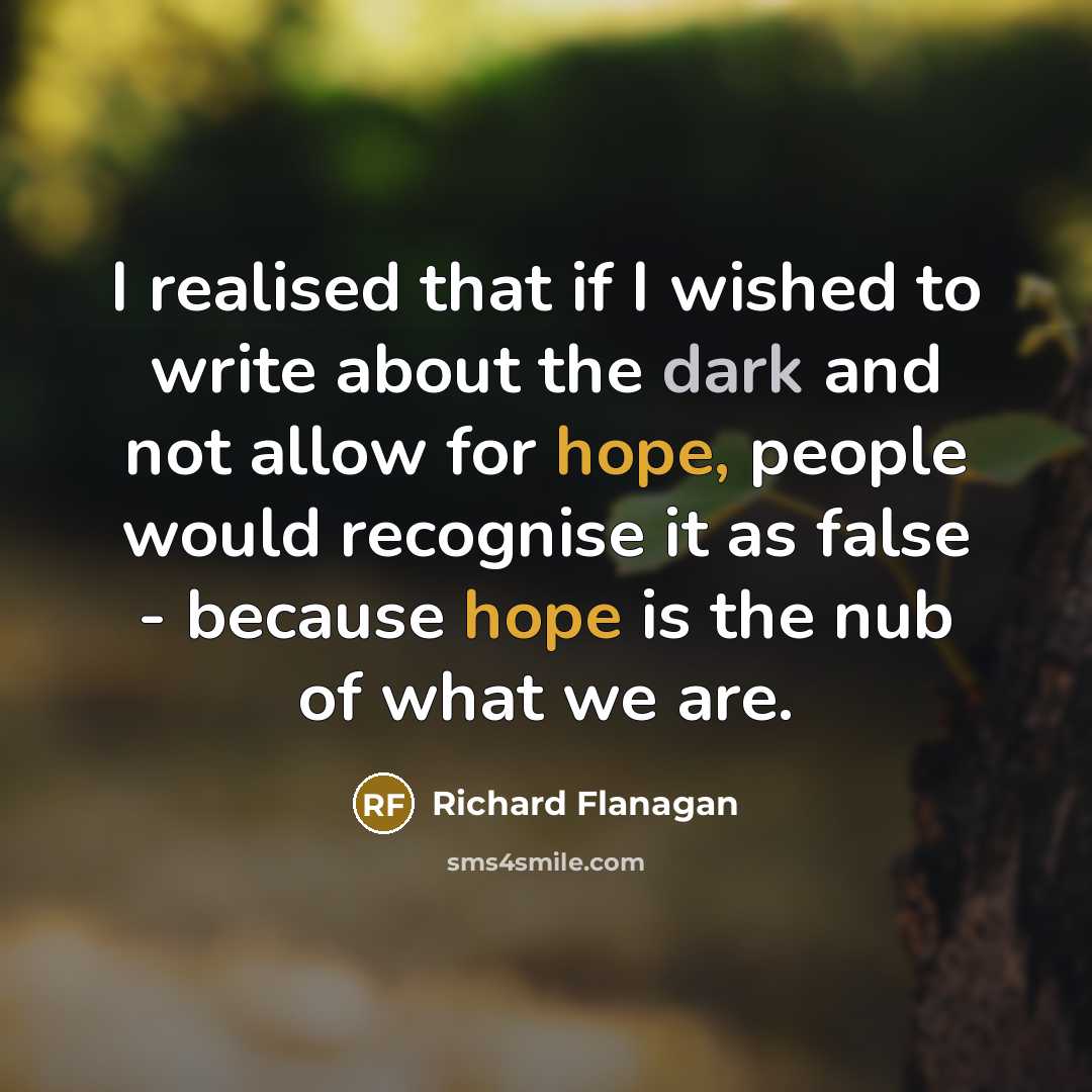 “I realised that if I wished to write about the dark and not allow for hope, people would recognise it as false - because hope is the nub of what we are.” quote by Richard Flanagan