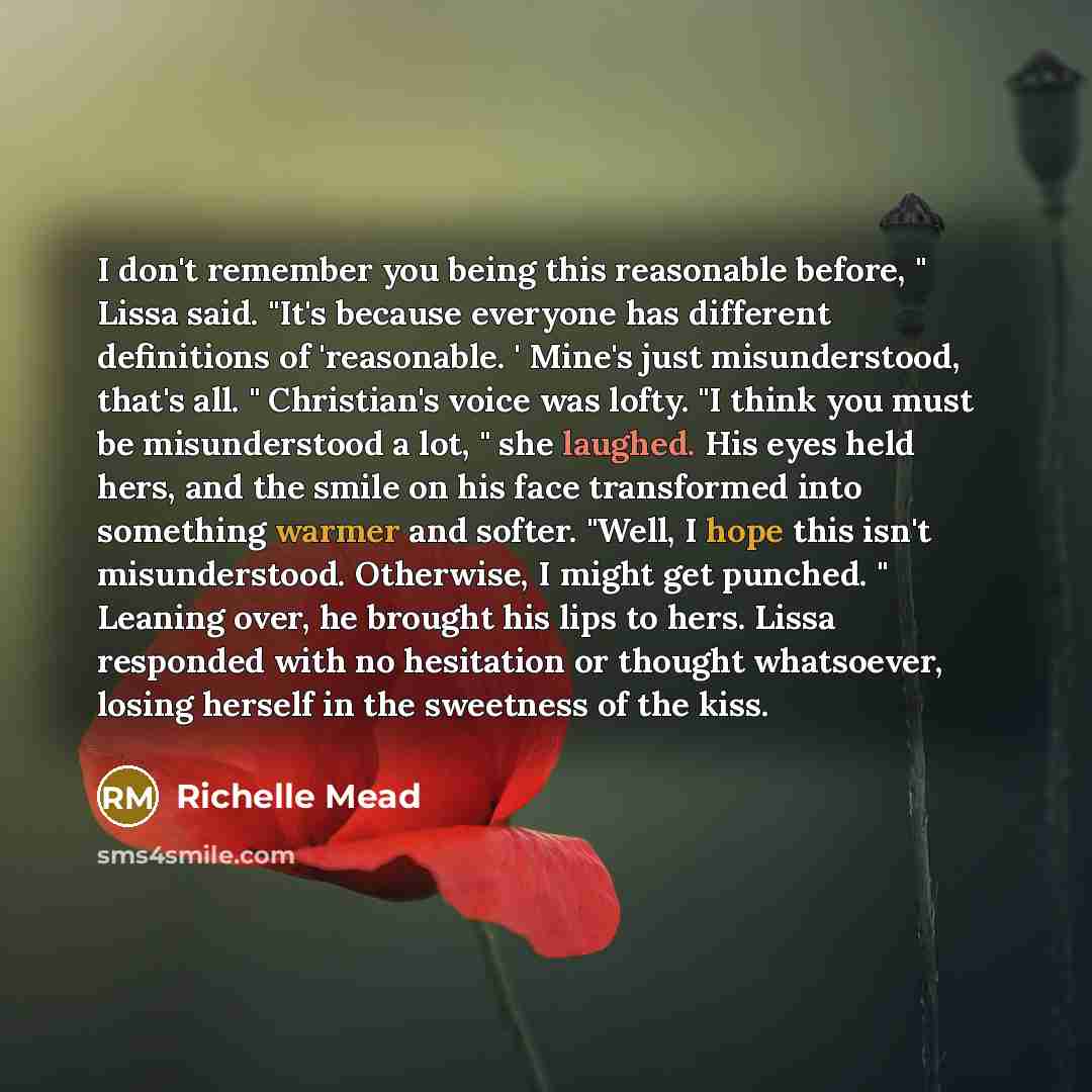 “I don't remember you being this reasonable before, " Lissa said. "It's because everyone has different definitions of 'reasonable. ' Mine's just misunderstood, that's all. " Christian's voice was lofty. "I think you must be misunderstood a lot, " she laughed. His eyes held hers, and the smile on…” quote by Richelle Mead