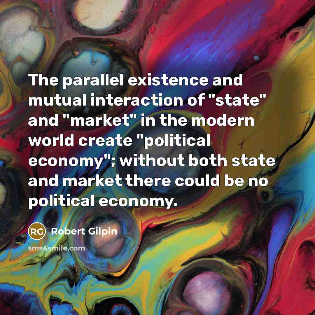“The parallel existence and mutual interaction of "state" and "market" in the modern world create "political economy"; without both state and market there could be no political economy.” quote by Robert Gilpin