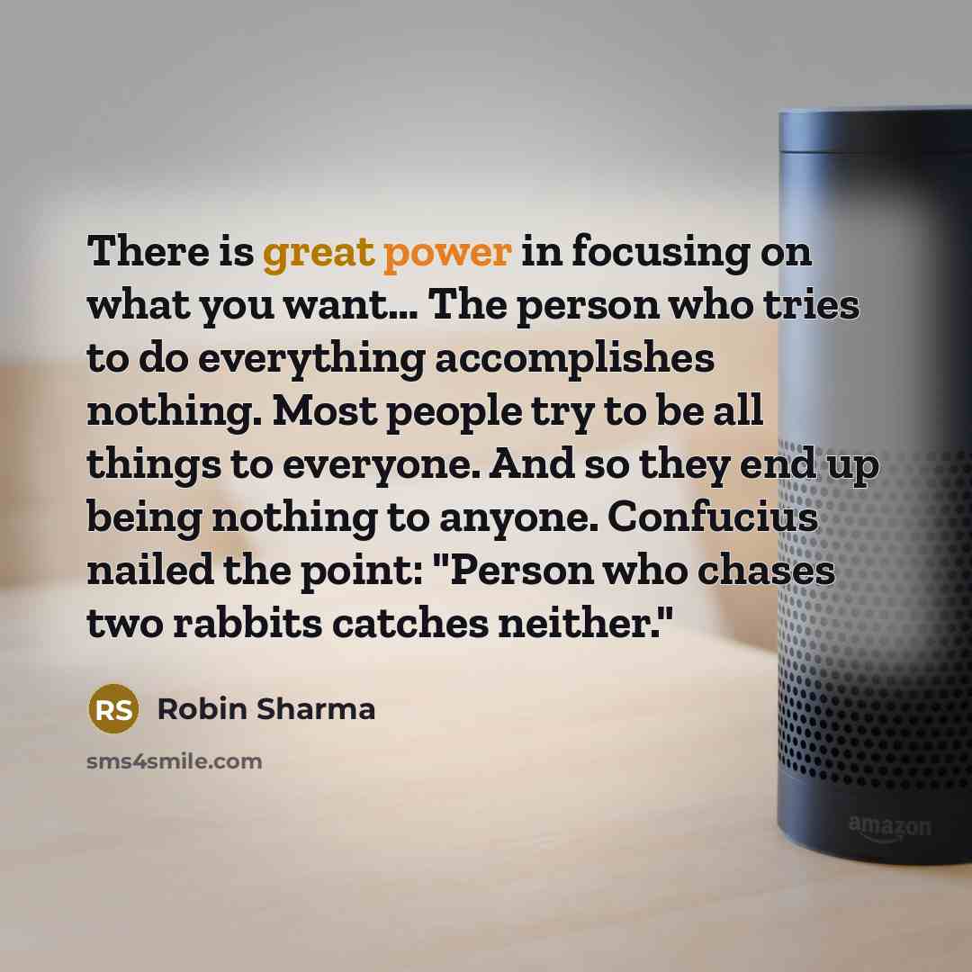 “There is great power in focusing on what you want… The person who tries to do everything accomplishes nothing. Most people try to be all things to everyone. And so they end up being nothing to anyone. Confucius nailed the point: "Person who chases two rabbits catches neither."” quote by Robin Sharma