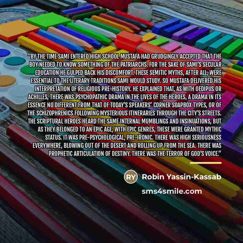 “By the time Sami entered high school Mustafa had grudgingly accepted that the boy needed to know something of the patriarchs. For the sake of Sami’s secular education he gulped back his discomfort. These Semitic myths, after all, were essential to the literary traditions Sami would study. So…” quote by Robin Yassin-Kassab