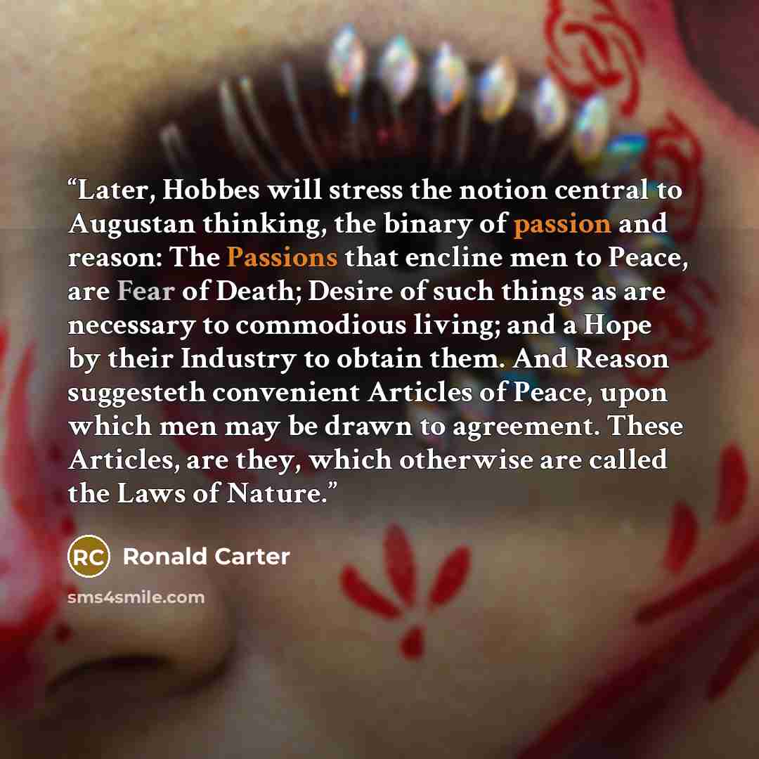 “Later, Hobbes will stress the notion central to Augustan thinking, the binary of passion and reason: The Passions that encline men to Peace, are Fear of Death; Desire of such things as are necessary to commodious living; and a Hope by their Industry to obtain them. And Reason suggesteth convenient…” quote by Ronald Carter