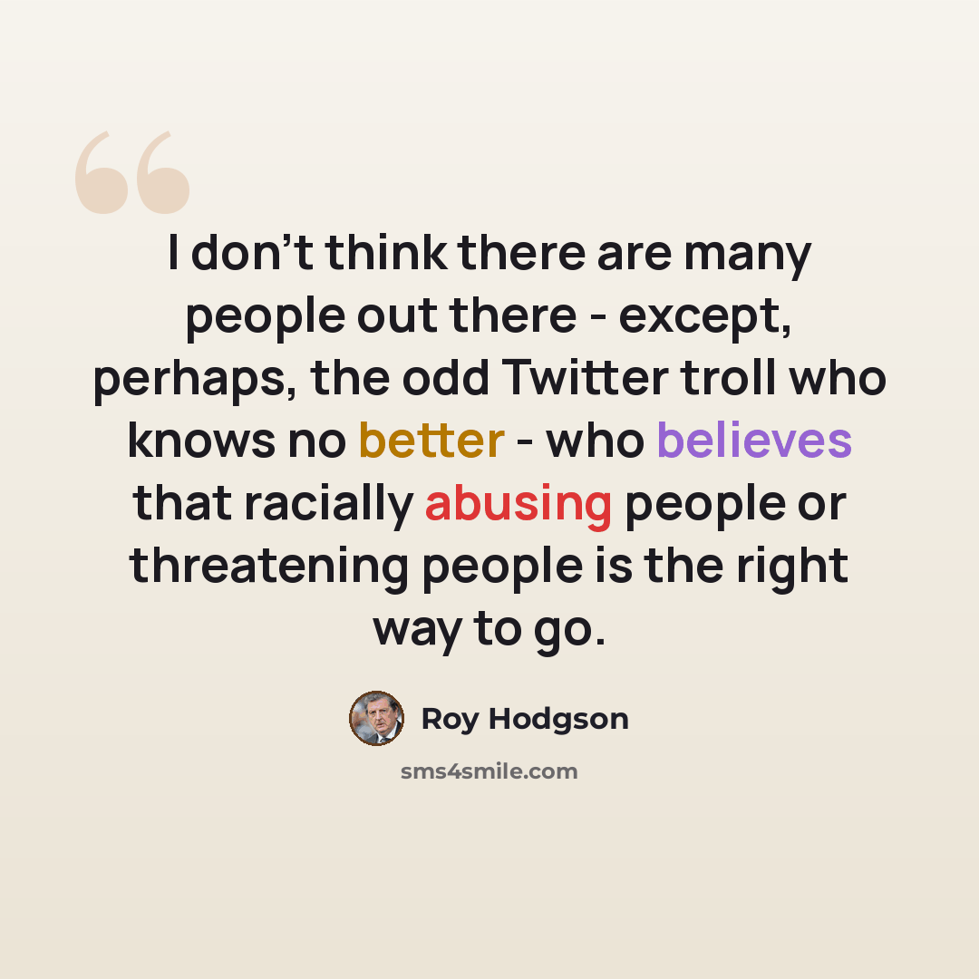 “I don't think there are many people out there - except, perhaps, the odd Twitter troll who knows no better - who believes that racially abusing people or threatening people is the right way to go.” quote by Roy Hodgson