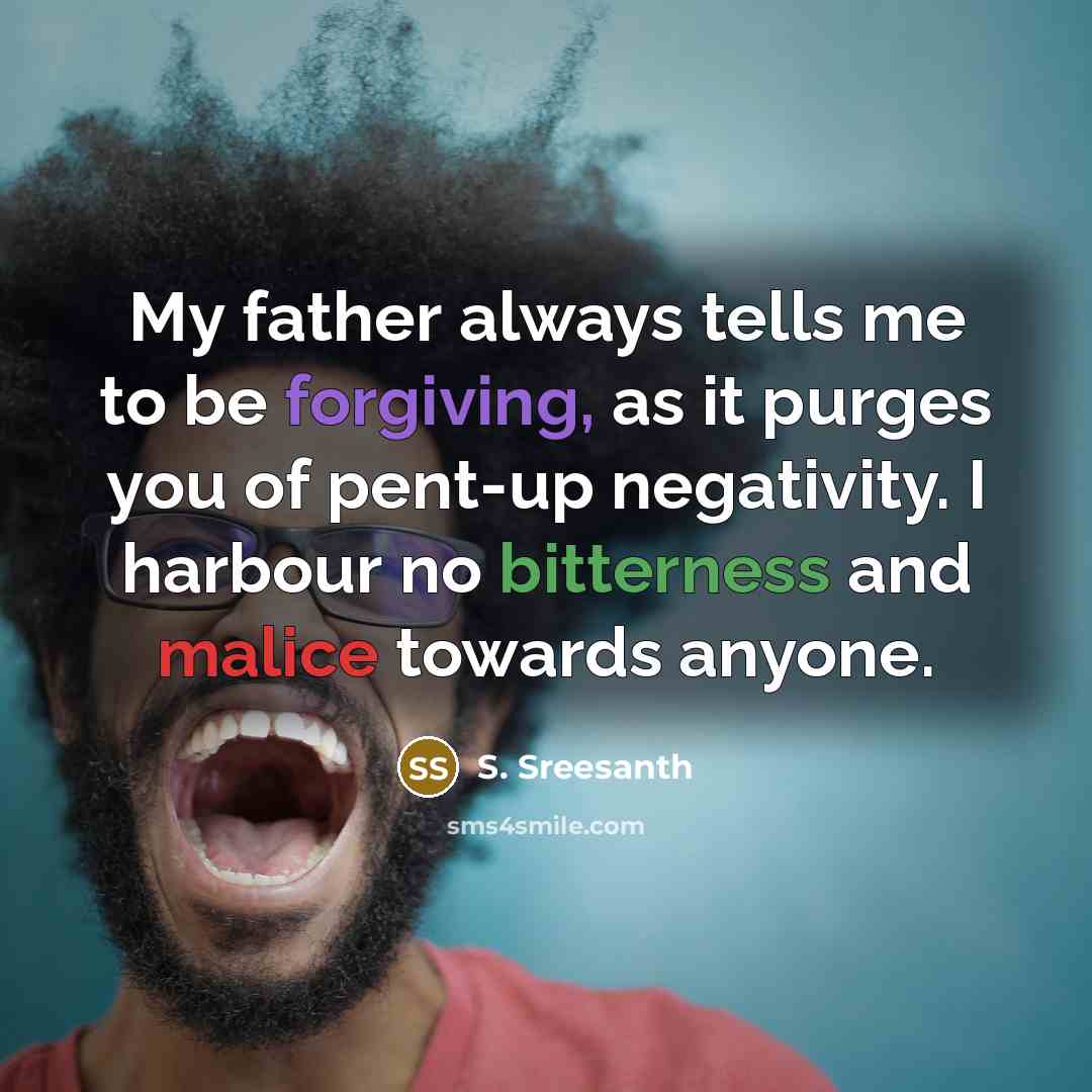 “My father always tells me to be forgiving, as it purges you of pent-up negativity. I harbour no bitterness and malice towards anyone.” quote by S. Sreesanth