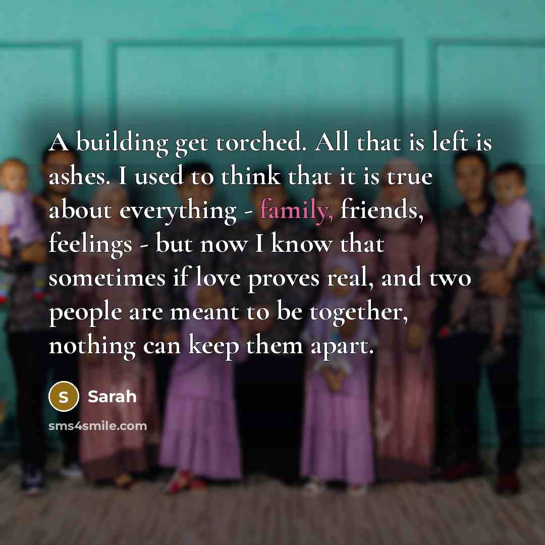 “A building get torched. All that is left is ashes. I used to think that it is true about everything - family, friends, feelings - but now I know that sometimes if love proves real, and two people are meant to be together, nothing can keep them apart.” quote by Sarah