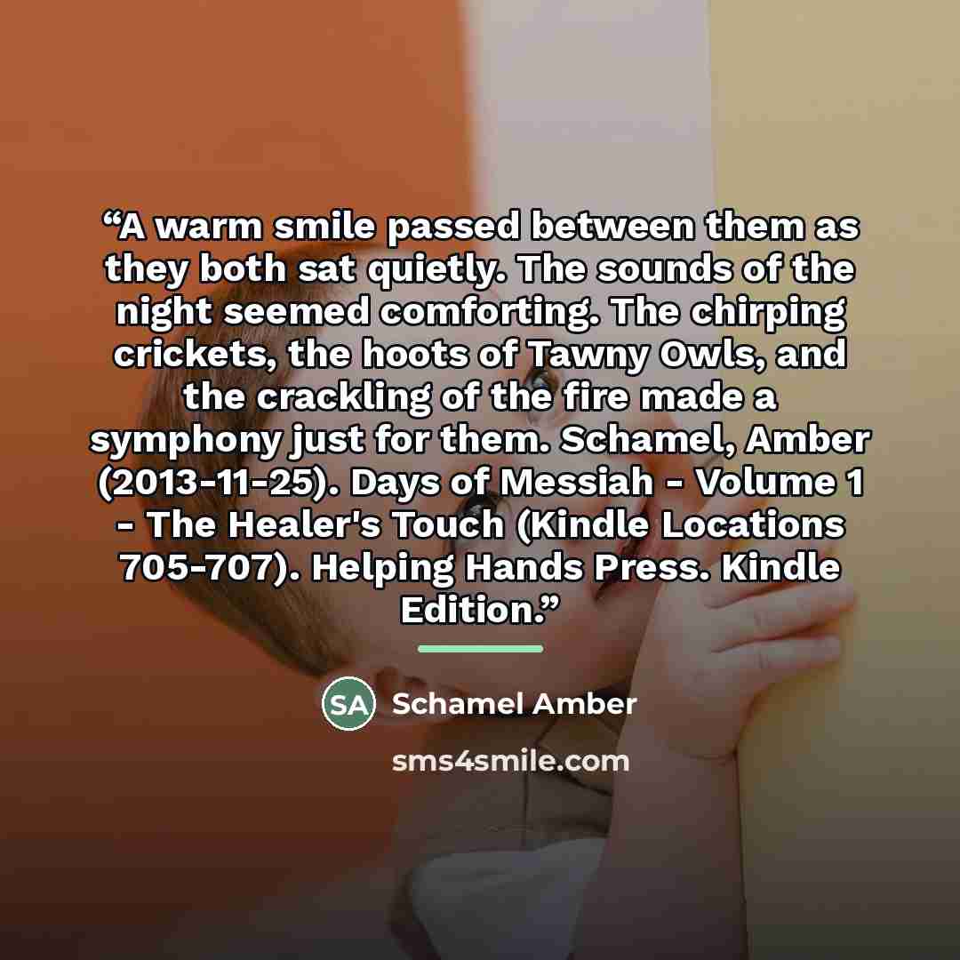 “A warm smile passed between them as they both sat quietly. The sounds of the night seemed comforting. The chirping crickets, the hoots of Tawny Owls, and the crackling of the fire made a symphony just for them. Schamel, Amber (2013-11-25). Days of Messiah - Volume 1 - The Healer's Touch (Kindle…” quote by Schamel Amber