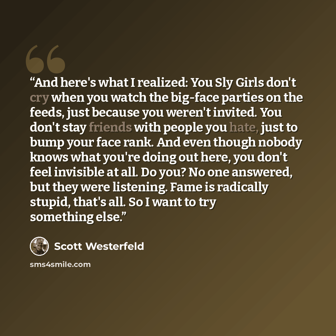 “And here's what I realized: You Sly Girls don't cry when you watch the big-face parties on the feeds, just because you weren't invited. You don't stay friends with people you hate, just to bump your face rank. And even though nobody knows what you're doing out here, you don't feel invisible at…” quote by Scott Westerfeld