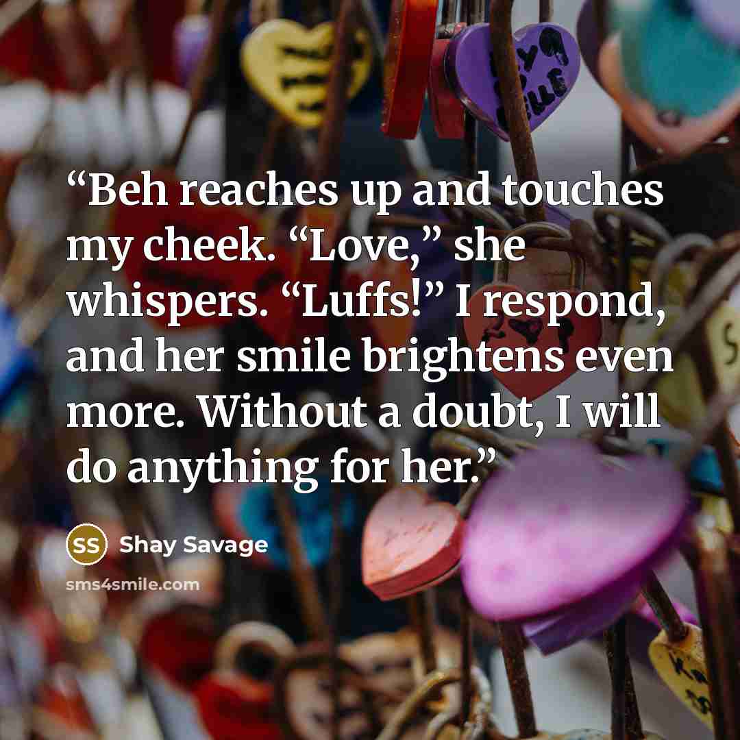 “Beh reaches up and touches my cheek. “Love,” she whispers. “Luffs!” I respond, and her smile brightens even more. Without a doubt, I will do anything for her.” quote by Shay Savage
