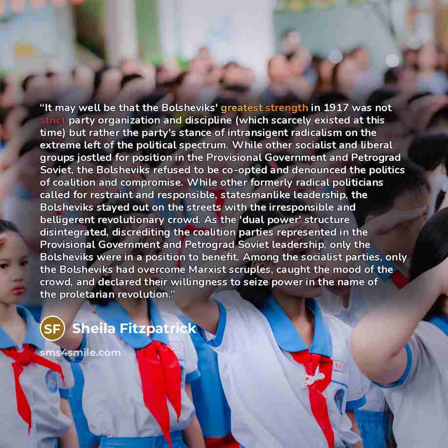 “It may well be that the Bolsheviks' greatest strength in 1917 was not strict party organization and discipline (which scarcely existed at this time) but rather the party's stance of intransigent radicalism on the extreme left of the political spectrum. While other socialist and liberal groups…” quote by Sheila Fitzpatrick