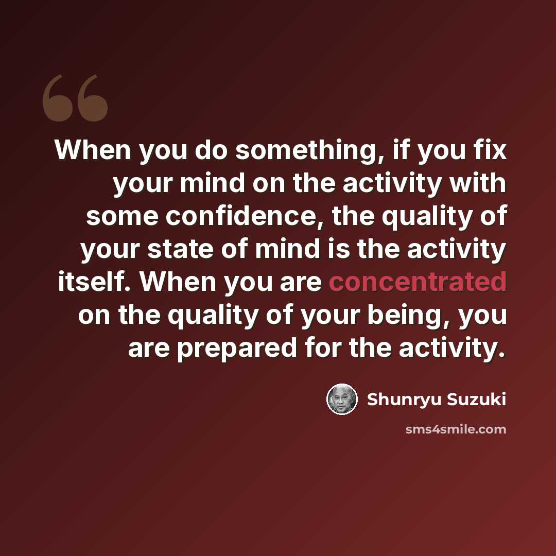 “When you do something, if you fix your mind on the activity with some confidence, the quality of your state of mind is the activity itself. When you are concentrated on the quality of your being, you are prepared for the activity.” quote by Shunryu Suzuki