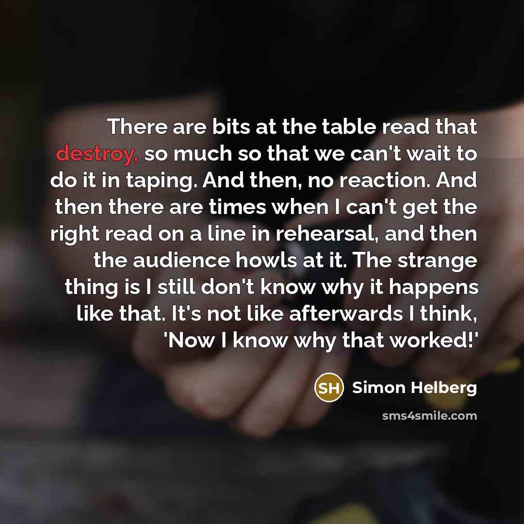 “There are bits at the table read that destroy, so much so that we can't wait to do it in taping. And then, no reaction. And then there are times when I can't get the right read on a line in rehearsal, and then the audience howls at it. The strange thing is I still don't know why it happens like…” quote by Simon Helberg