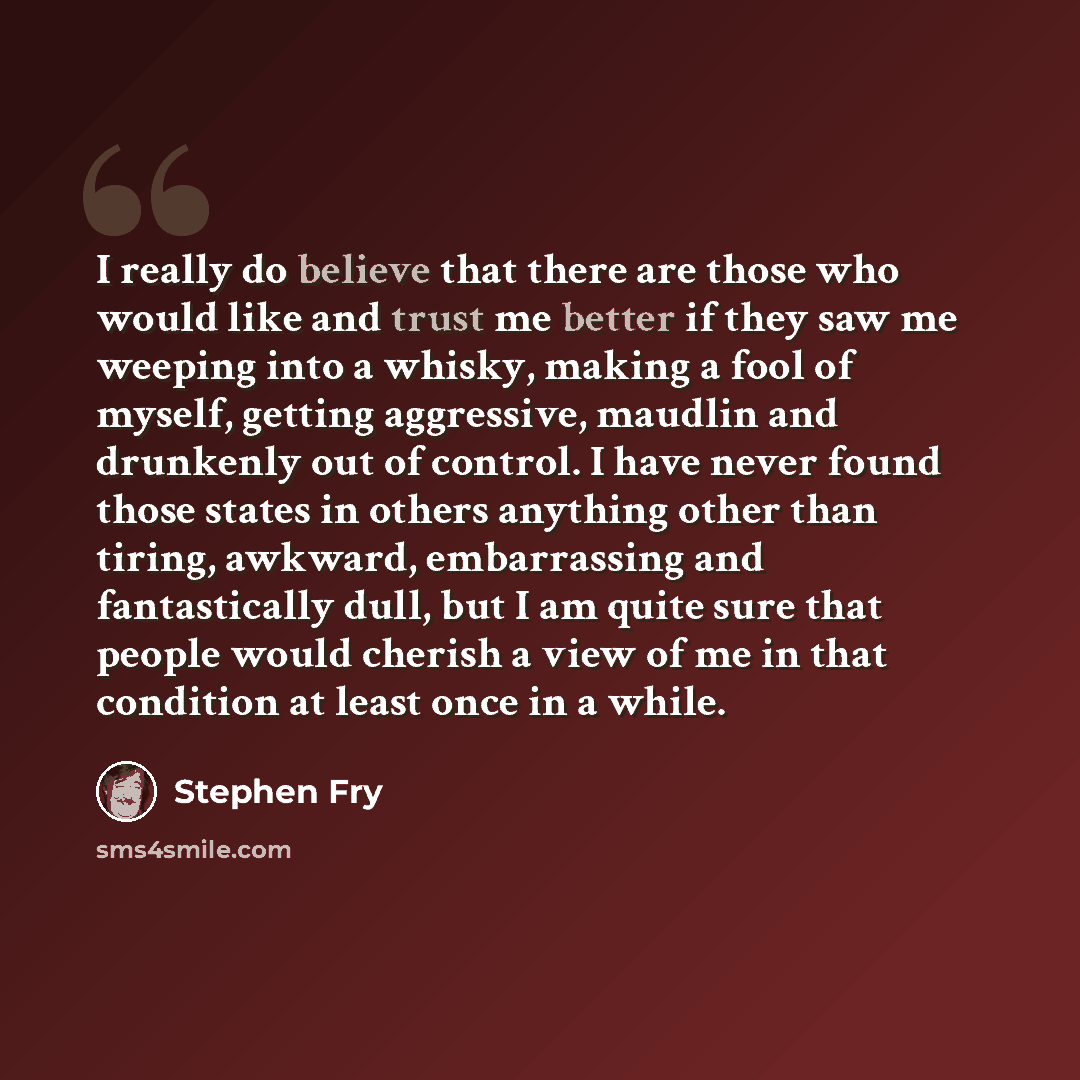 “I really do believe that there are those who would like and trust me better if they saw me weeping into a whisky, making a fool of myself, getting aggressive, maudlin and drunkenly out of control. I have never found those states in others anything other than tiring, awkward, embarrassing and…” quote by Stephen Fry