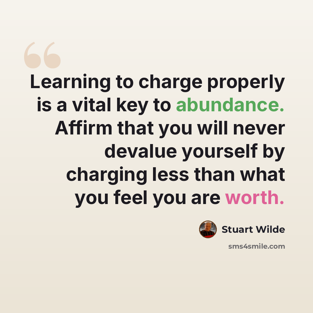 “Learning to charge properly is a vital key to abundance. Affirm that you will never devalue yourself by charging less than what you feel you are worth.” quote by Stuart Wilde