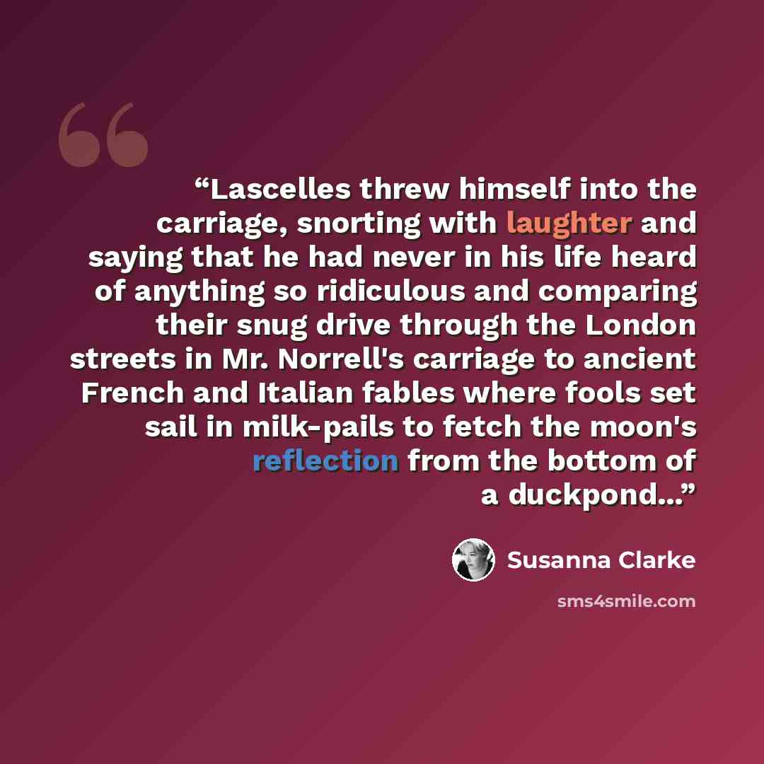 “Lascelles threw himself into the carriage, snorting with laughter and saying that he had never in his life heard of anything so ridiculous and comparing their snug drive through the London streets in Mr. Norrell's carriage to ancient French and Italian fables where fools set sail in milk-pails to…” quote by Susanna Clarke