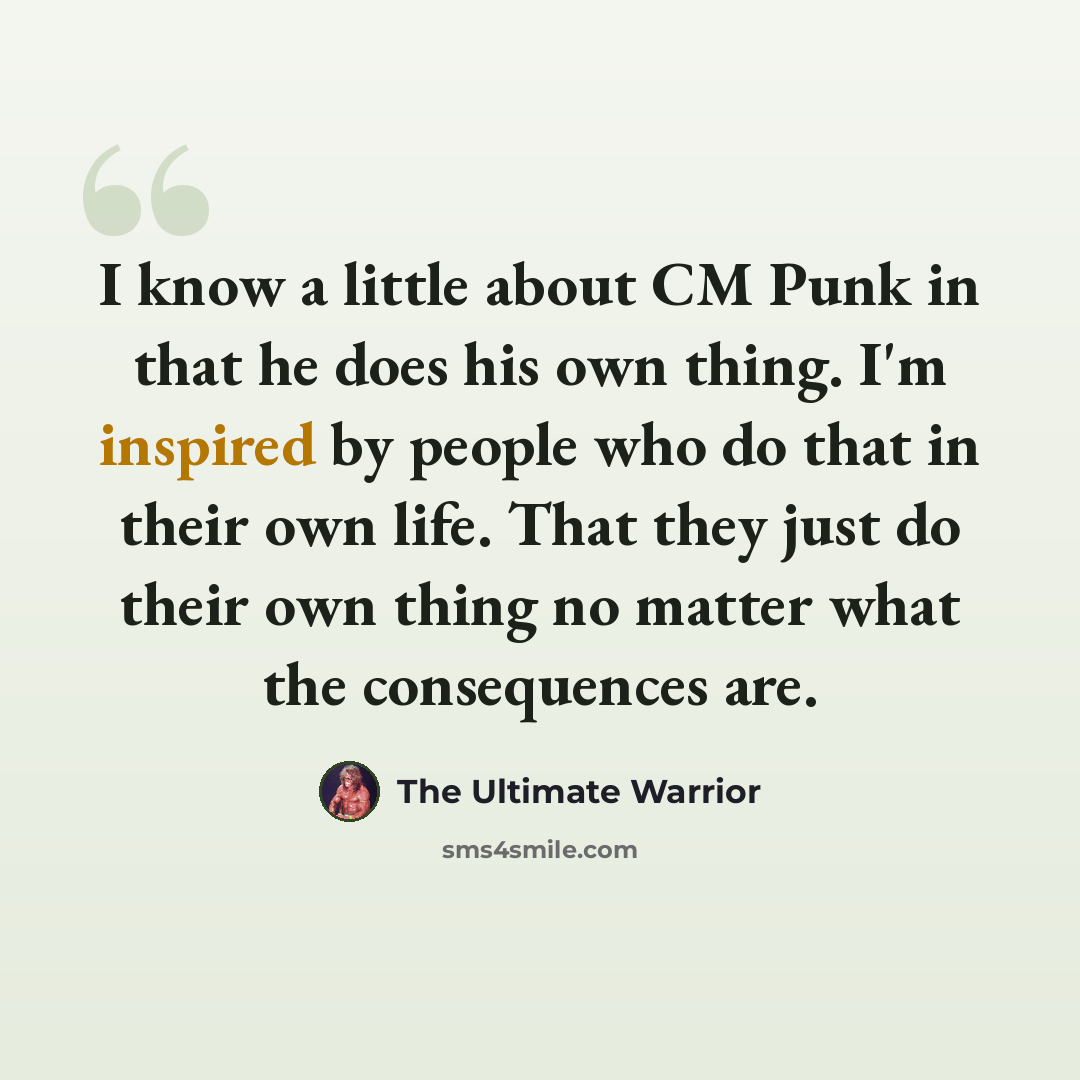 “I know a little about CM Punk in that he does his own thing. I'm inspired by people who do that in their own life. That they just do their own thing no matter what the consequences are.” quote by The Ultimate Warrior