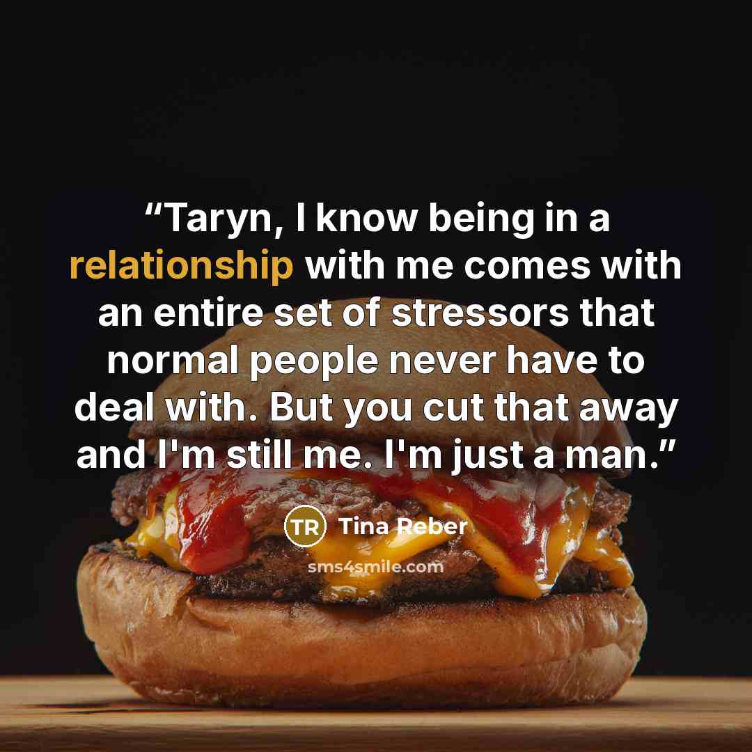 “Taryn, I know being in a relationship with me comes with an entire set of stressors that normal people never have to deal with. But you cut that away and I'm still me. I'm just a man.” quote by Tina Reber