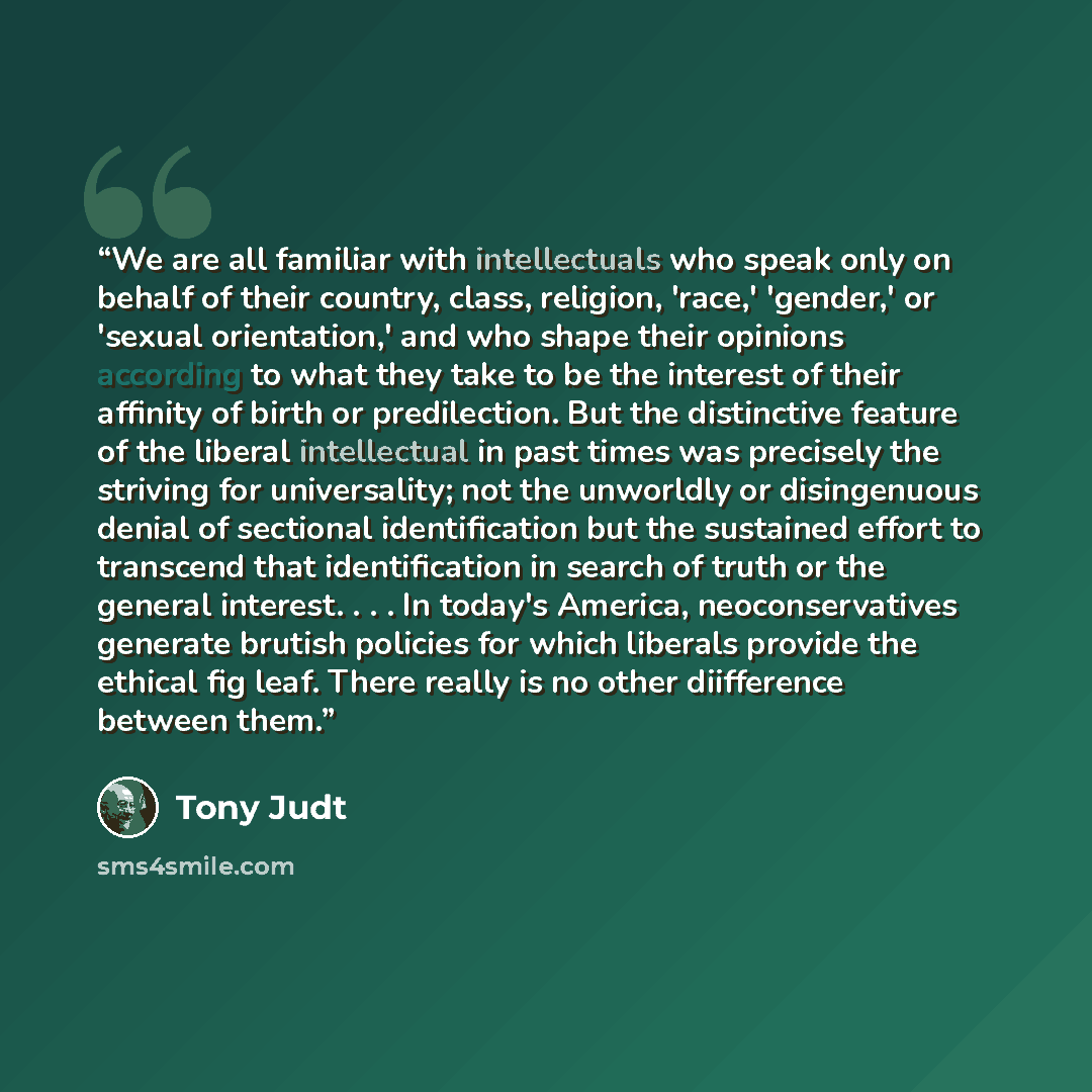 “We are all familiar with intellectuals who speak only on behalf of their country, class, religion, 'race,' 'gender,' or 'sexual orientation,' and who shape their opinions according to what they take to be the interest of their affinity of birth or predilection. But the distinctive feature of the…” quote by Tony Judt