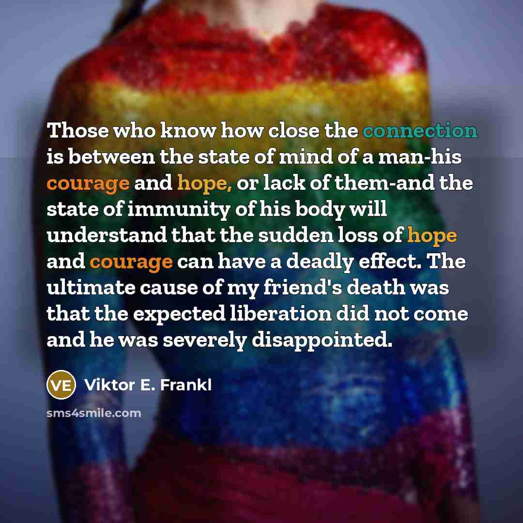 “Those who know how close the connection is between the state of mind of a man-his courage and hope, or lack of them-and the state of immunity of his body will understand that the sudden loss of hope and courage can have a deadly effect. The ultimate cause of my friend's death was that the expected…” quote by Viktor E. Frankl