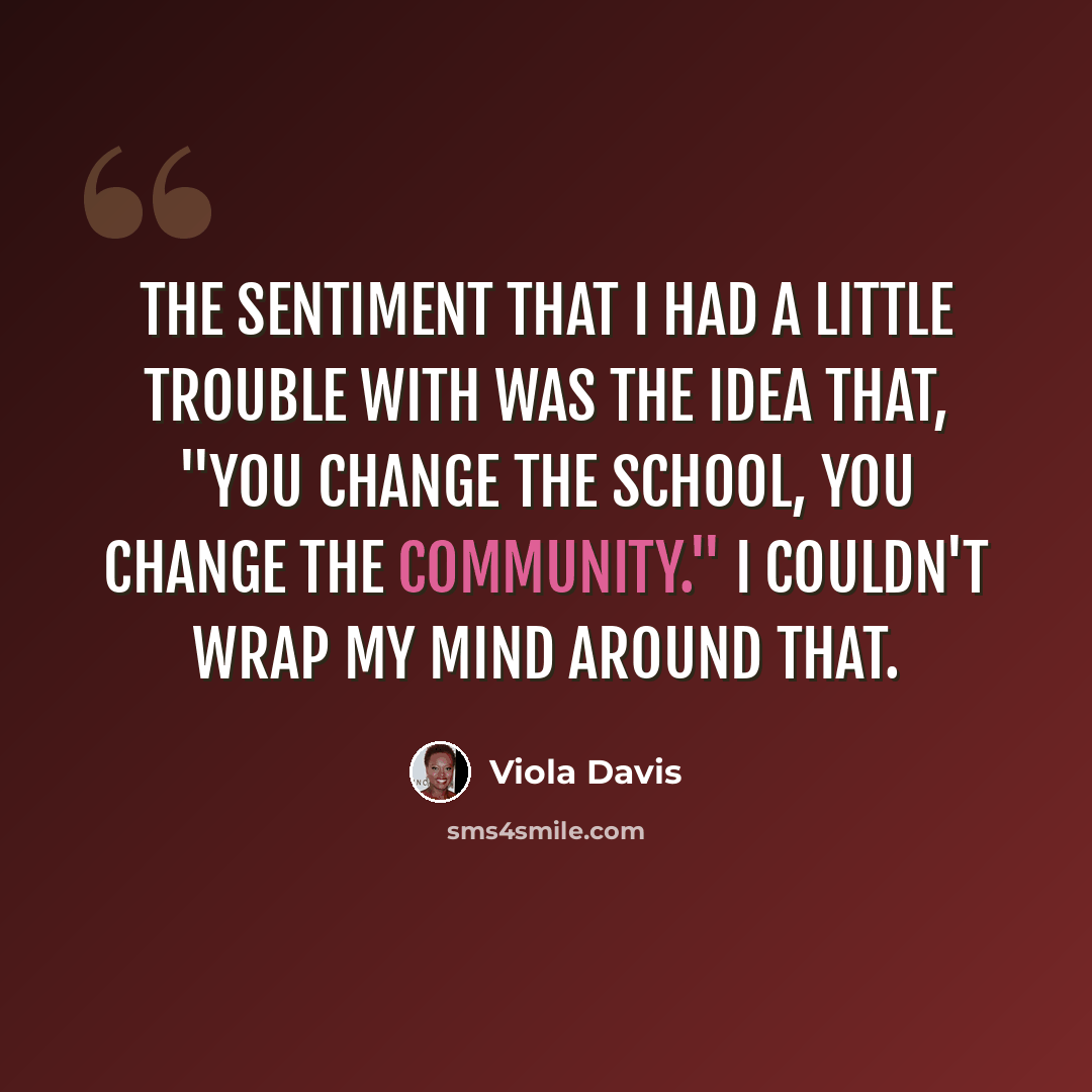 “The sentiment that I had a little trouble with was the idea that, "You change the school, you change the community." I couldn't wrap my mind around that.” quote by Viola Davis