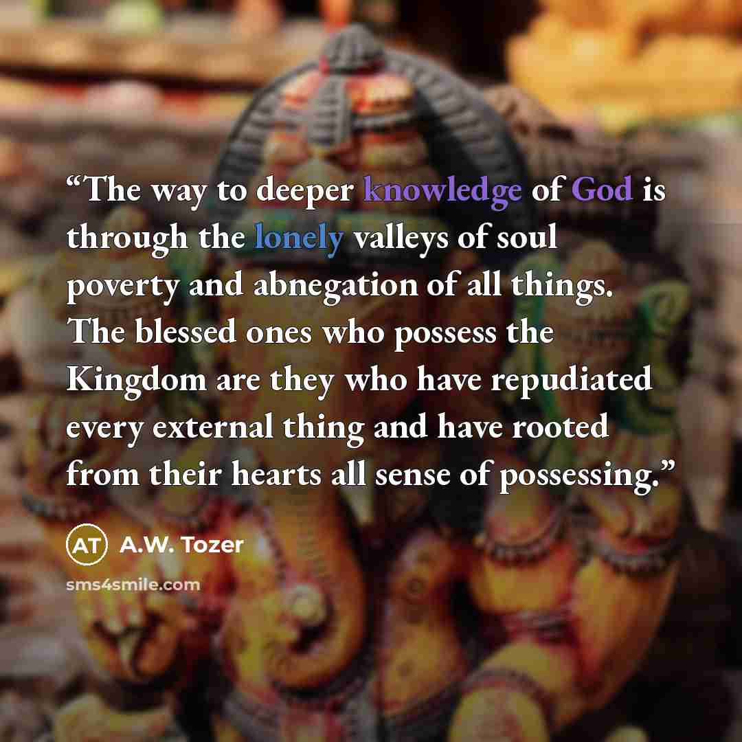 “The way to deeper knowledge of God is through the lonely valleys of soul poverty and abnegation of all things. The blessed ones who possess the Kingdom are they who have repudiated every external thing and have rooted from their hearts all sense of possessing.” quote by A.W. Tozer