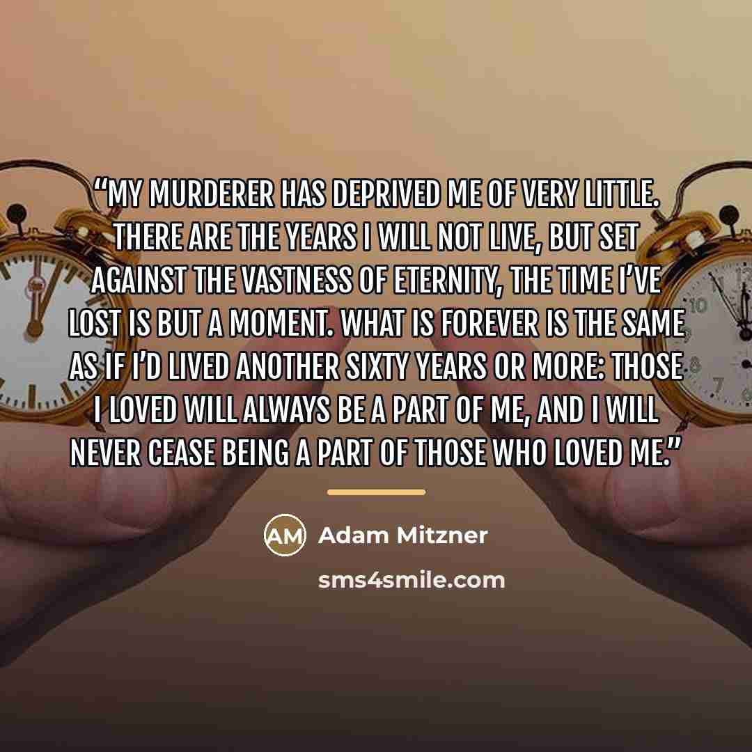 “My murderer has deprived me of very little. There are the years I will not live, but set against the vastness of eternity, the time I’ve lost is but a moment. What is forever is the same as if I’d lived another sixty years or more: those I loved will always be a part of me, and I will never cease…” quote by Adam Mitzner