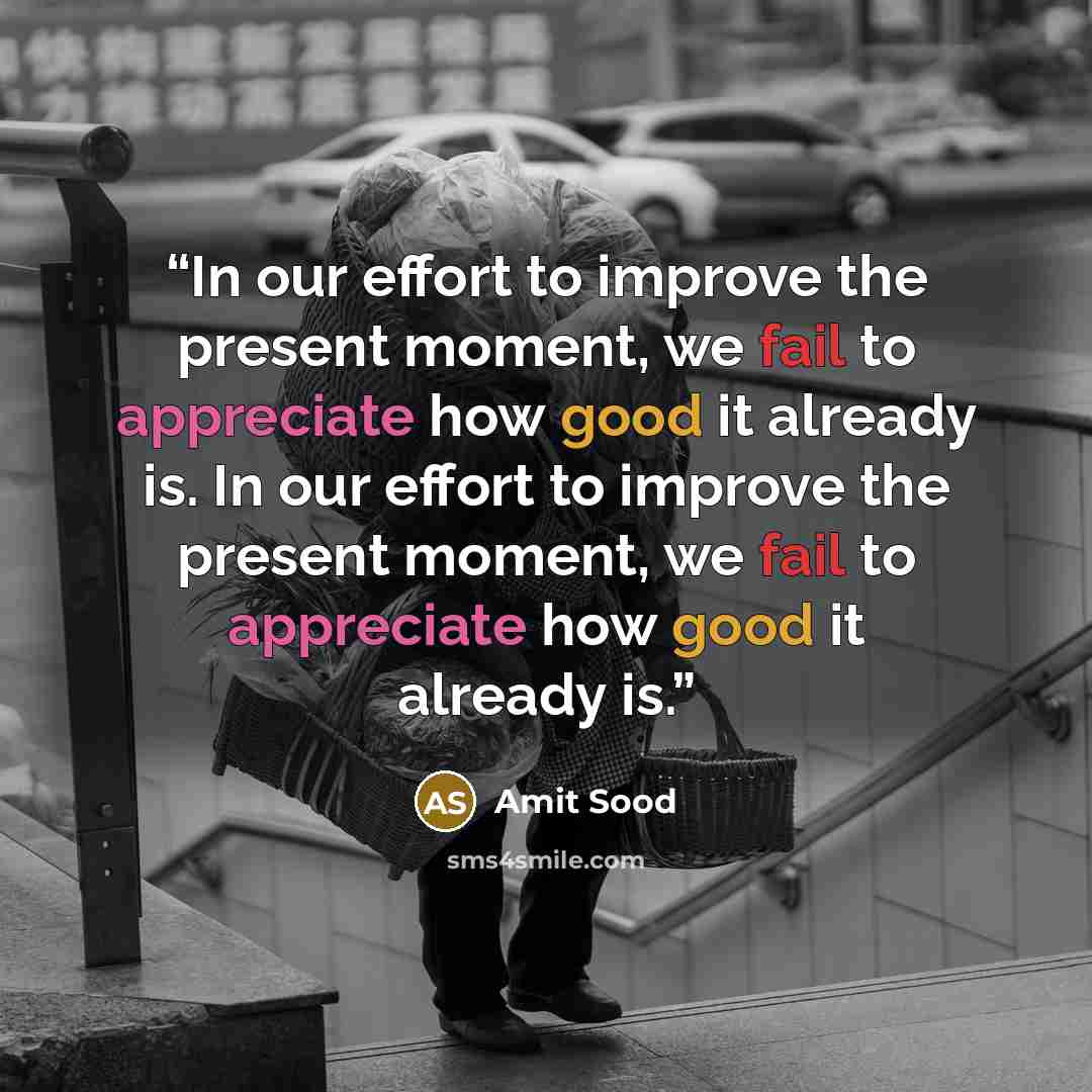 “In our effort to improve the present moment, we fail to appreciate how good it already is. In our effort to improve the present moment, we fail to appreciate how good it already is.” quote by Amit Sood