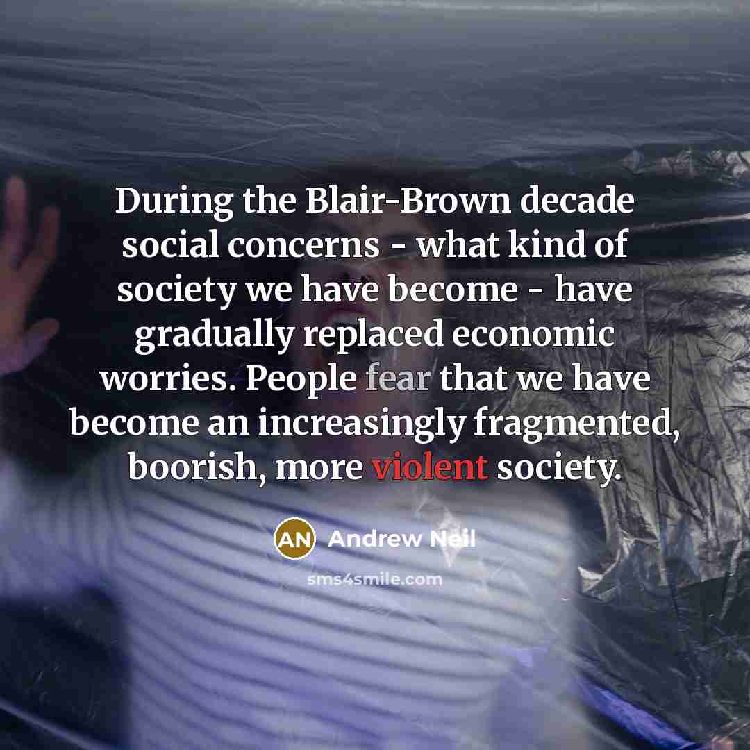 “During the Blair-Brown decade social concerns - what kind of society we have become - have gradually replaced economic worries. People fear that we have become an increasingly fragmented, boorish, more violent society.” quote by Andrew Neil