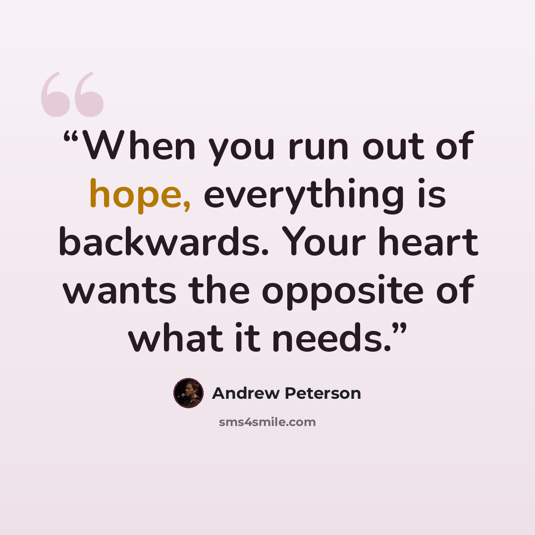 “When you run out of hope, everything is backwards. Your heart wants the opposite of what it needs.” quote by Andrew Peterson