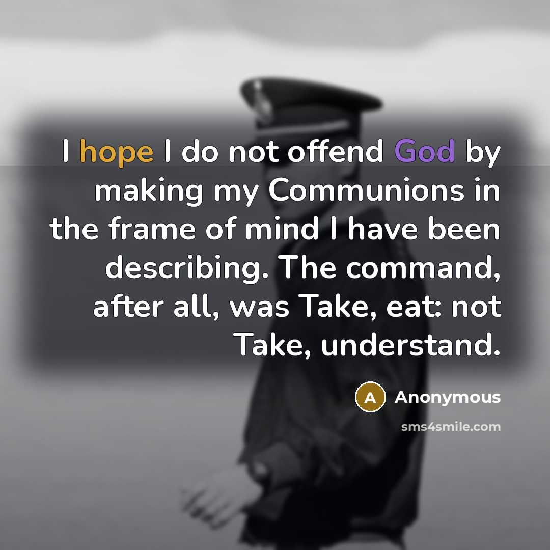 “I hope I do not offend God by making my Communions in the frame of mind I have been describing. The command, after all, was Take, eat: not Take, understand.” quote by Anonymous