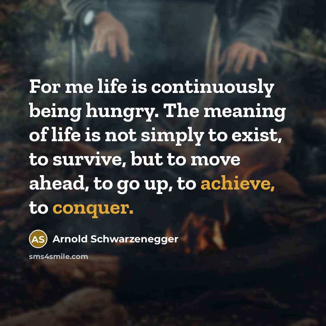 “For me life is continuously being hungry. The meaning of life is not simply to exist, to survive, but to move ahead, to go up, to achieve, to conquer.” quote by Arnold Schwarzenegger