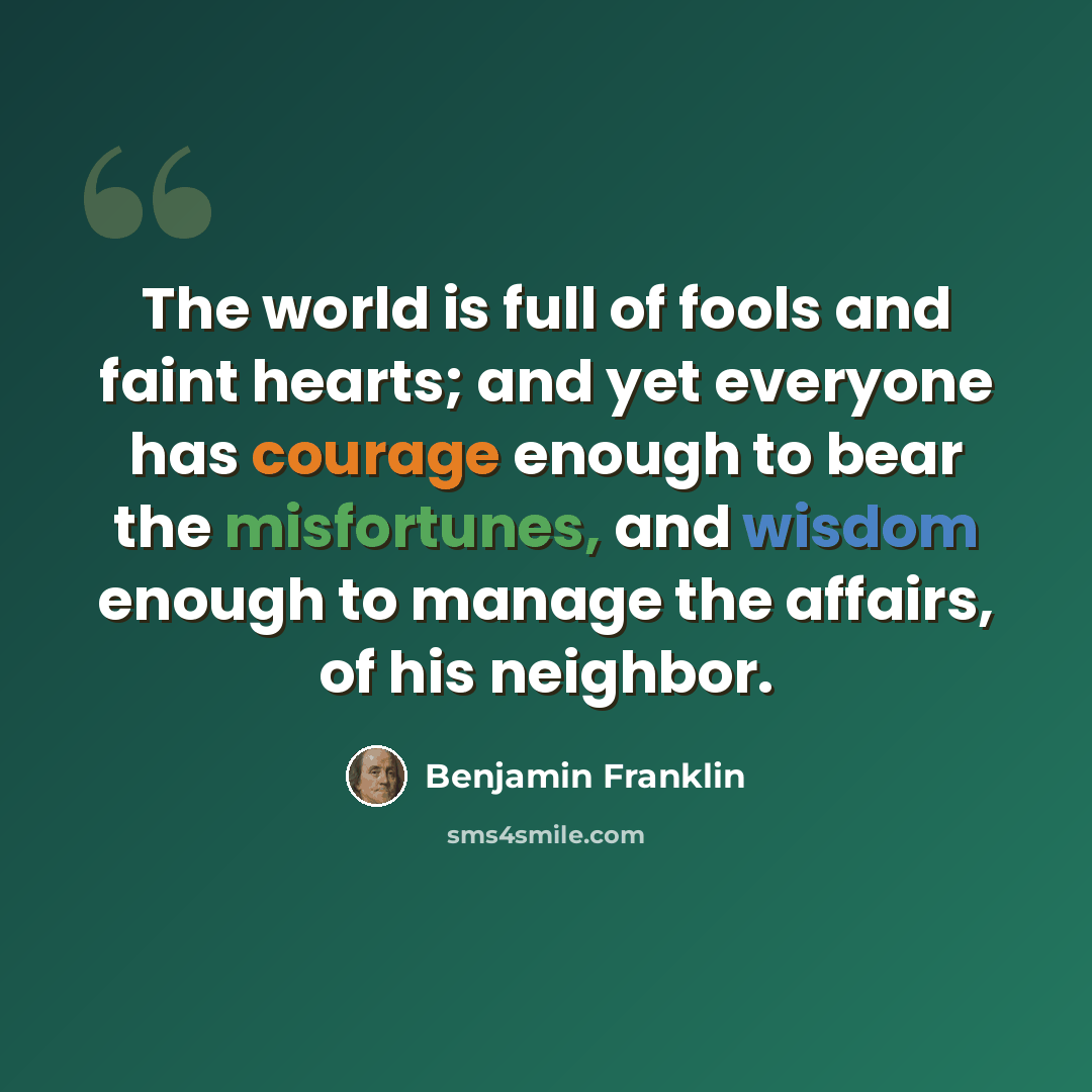 “The world is full of fools and faint hearts; and yet everyone has courage enough to bear the misfortunes, and wisdom enough to manage the affairs, of his neighbor.” quote by Benjamin Franklin