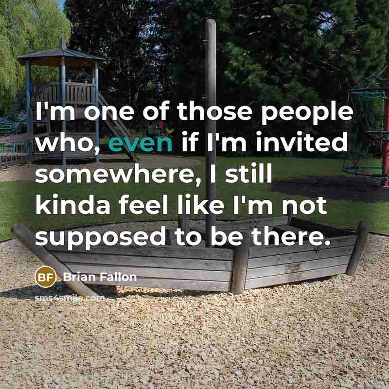 “I'm one of those people who, even if I'm invited somewhere, I still kinda feel like I'm not supposed to be there.” quote by Brian Fallon