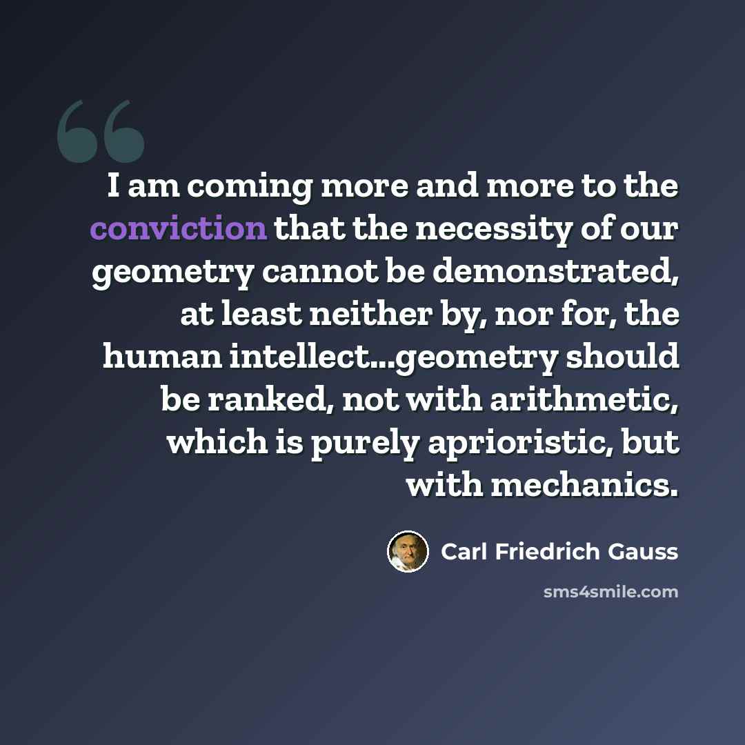 “I am coming more and more to the conviction that the necessity of our geometry cannot be demonstrated, at least neither by, nor for, the human intellect...geometry should be ranked, not with arithmetic, which is purely aprioristic, but with mechanics.” quote by Carl Friedrich Gauss