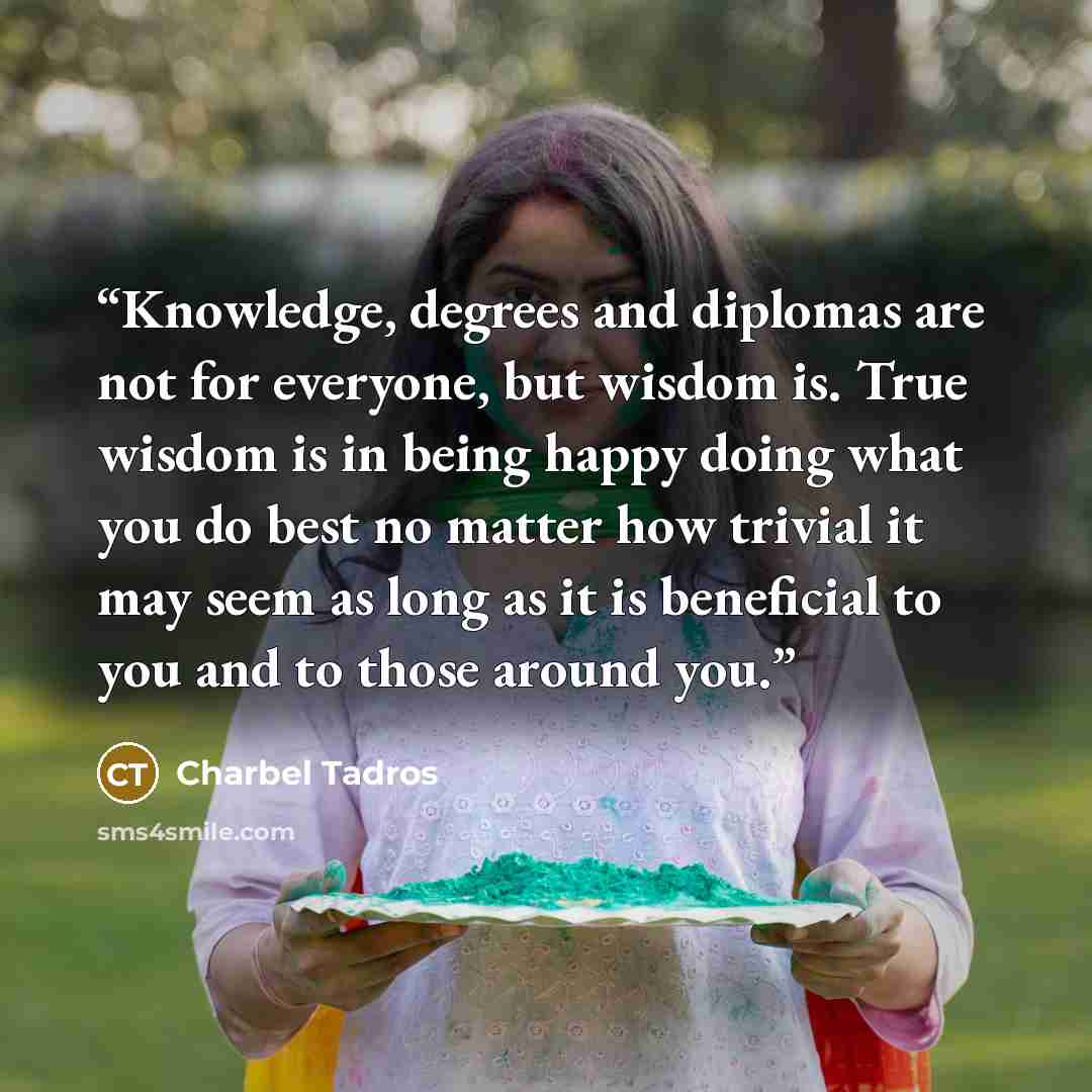 “Knowledge, degrees and diplomas are not for everyone, but wisdom is. True wisdom is in being happy doing what you do best no matter how trivial it may seem as long as it is beneficial to you and to those around you.” quote by Charbel Tadros