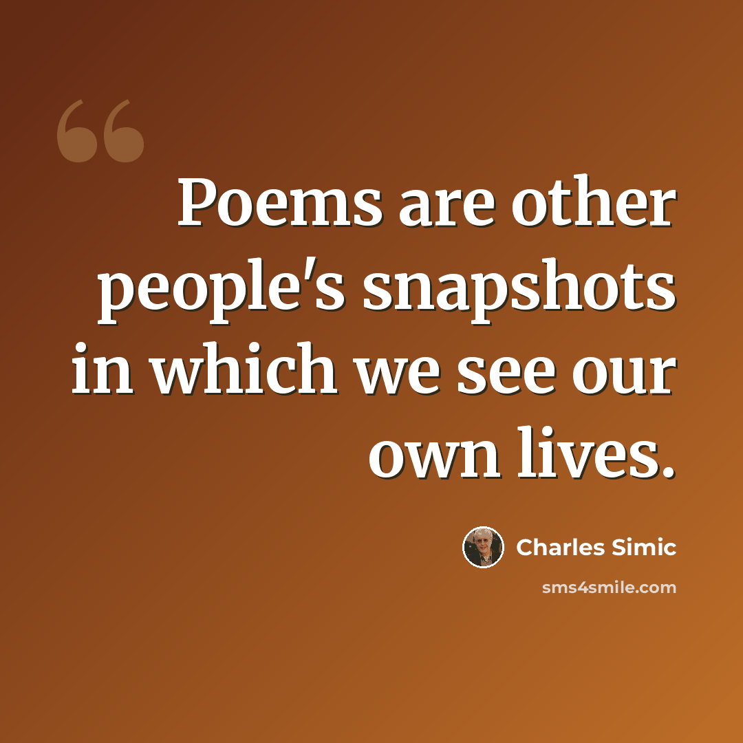“Poems are other people's snapshots in which we see our own lives.” quote by Charles Simic