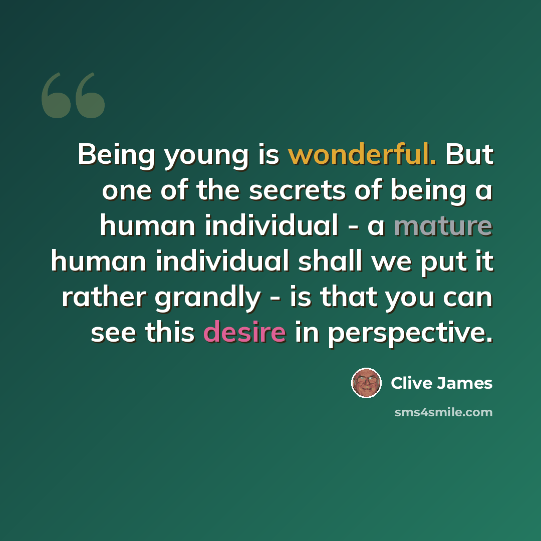 “Being young is wonderful. But one of the secrets of being a human individual - a mature human individual shall we put it rather grandly - is that you can see this desire in perspective.” quote by Clive James