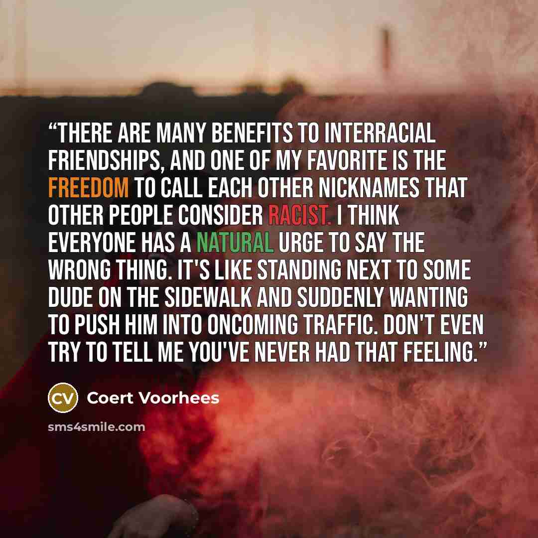 “There are many benefits to interracial friendships, and one of my favorite is the freedom to call each other nicknames that other people consider racist. I think everyone has a natural urge to say the wrong thing. It's like standing next to some dude on the sidewalk and suddenly wanting to push…” quote by Coert Voorhees