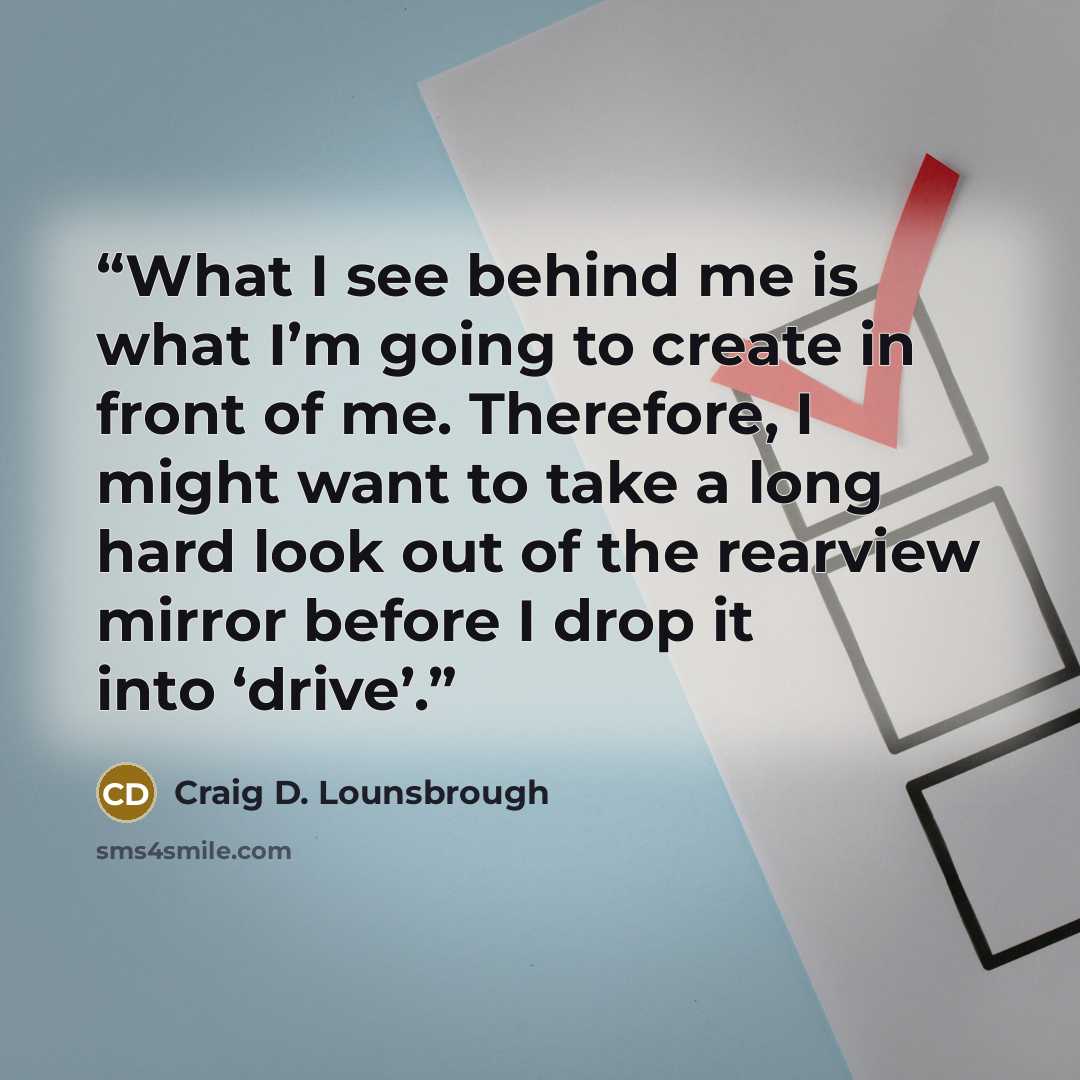 “What I see behind me is what I’m going to create in front of me. Therefore, I might want to take a long hard look out of the rearview mirror before I drop it into ‘drive’.” quote by Craig D. Lounsbrough