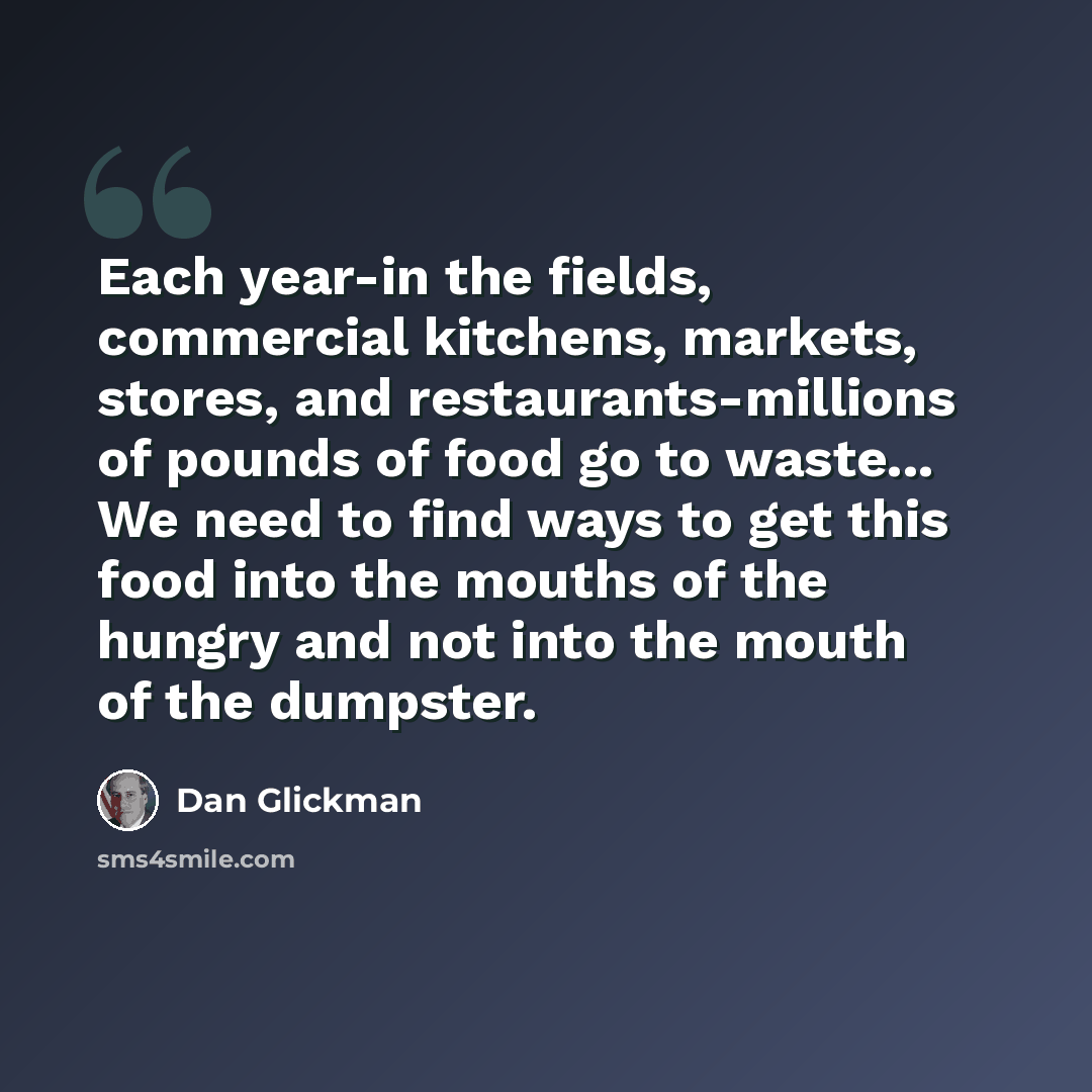 “Each year-in the fields, commercial kitchens, markets, stores, and restaurants-millions of pounds of food go to waste... We need to find ways to get this food into the mouths of the hungry and not into the mouth of the dumpster.” quote by Dan Glickman
