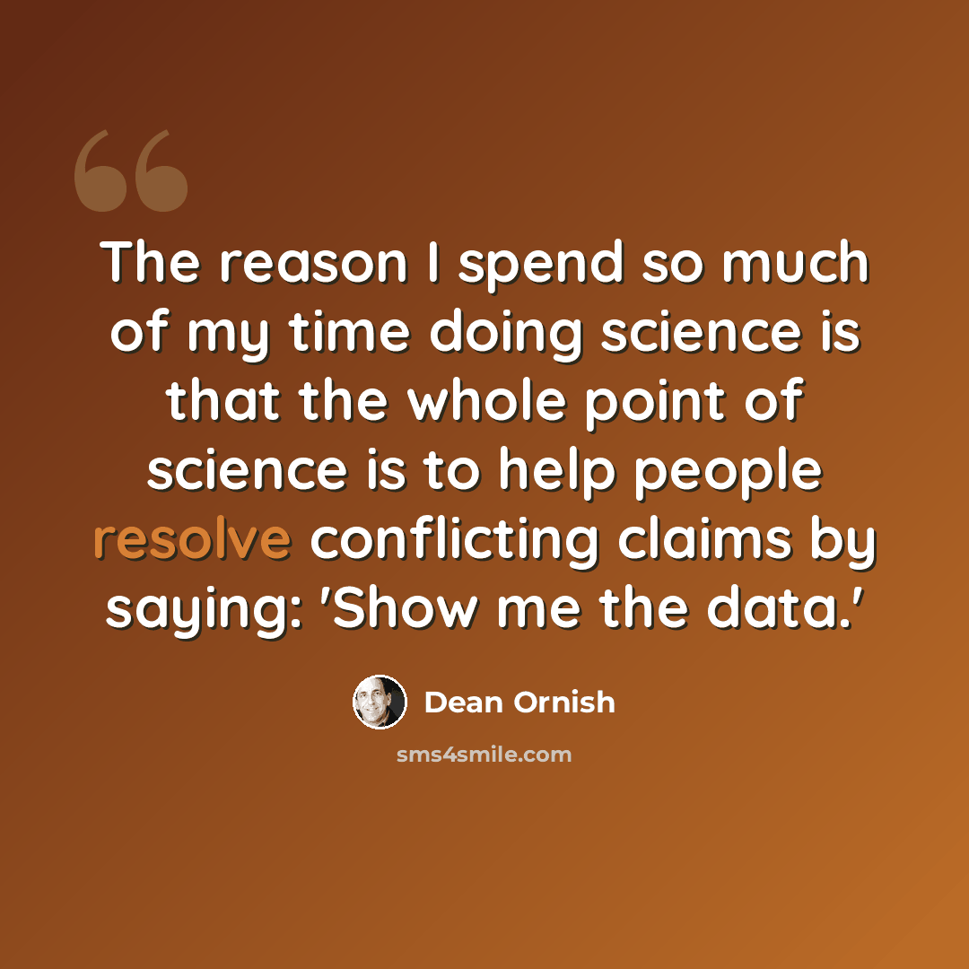 “The reason I spend so much of my time doing science is that the whole point of science is to help people resolve conflicting claims by saying: 'Show me the data.'” quote by Dean Ornish