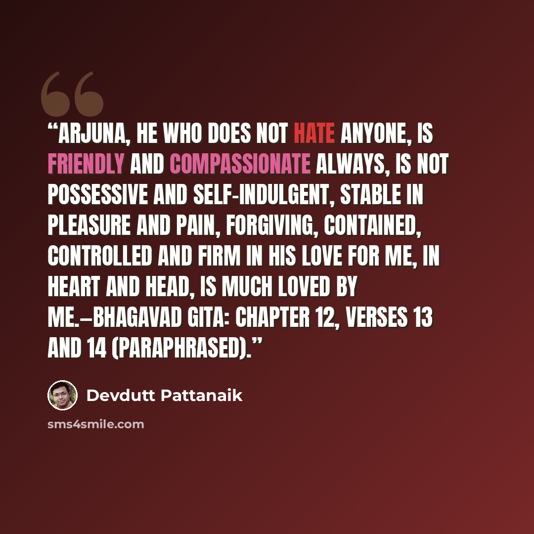 “Arjuna, he who does not hate anyone, is friendly and compassionate always, is not possessive and self-indulgent, stable in pleasure and pain, forgiving, contained, controlled and firm in his love for me, in heart and head, is much loved by me.—Bhagavad Gita: Chapter 12, verses 13 and 14…” quote by Devdutt Pattanaik
