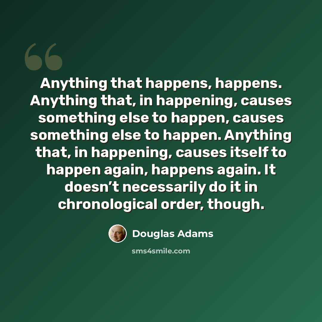 “Anything that happens, happens. Anything that, in happening, causes something else to happen, causes something else to happen. Anything that, in happening, causes itself to happen again, happens again. It doesn’t necessarily do it in chronological order, though.” quote by Douglas Adams