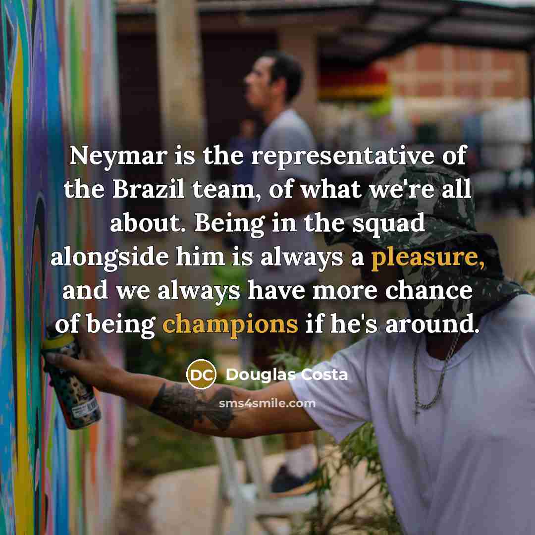 “Neymar is the representative of the Brazil team, of what we're all about. Being in the squad alongside him is always a pleasure, and we always have more chance of being champions if he's around.” quote by Douglas Costa
