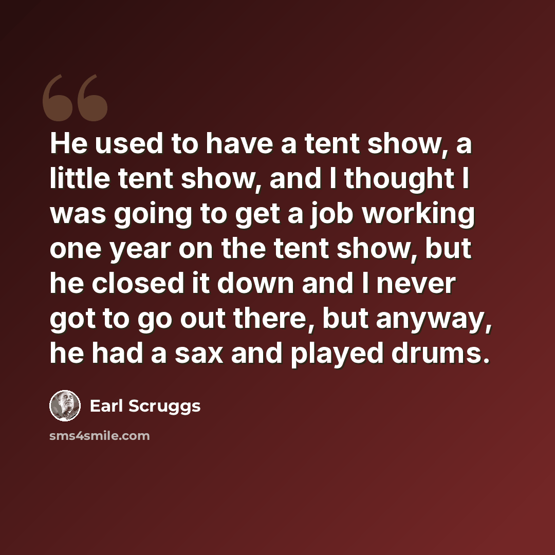 “He used to have a tent show, a little tent show, and I thought I was going to get a job working one year on the tent show, but he closed it down and I never got to go out there, but anyway, he had a sax and played drums.” quote by Earl Scruggs