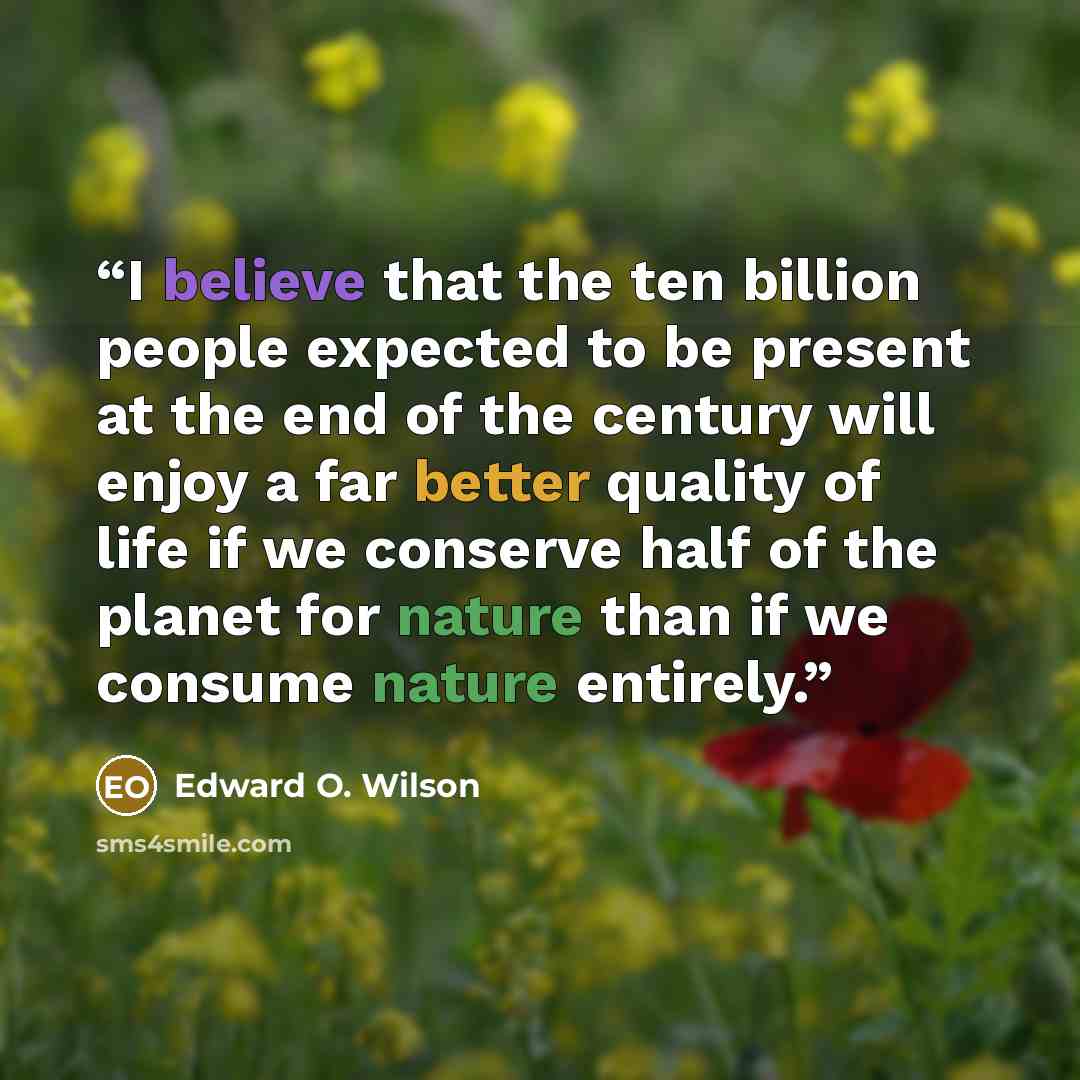 “I believe that the ten billion people expected to be present at the end of the century will enjoy a far better quality of life if we conserve half of the planet for nature than if we consume nature entirely.” quote by Edward O. Wilson