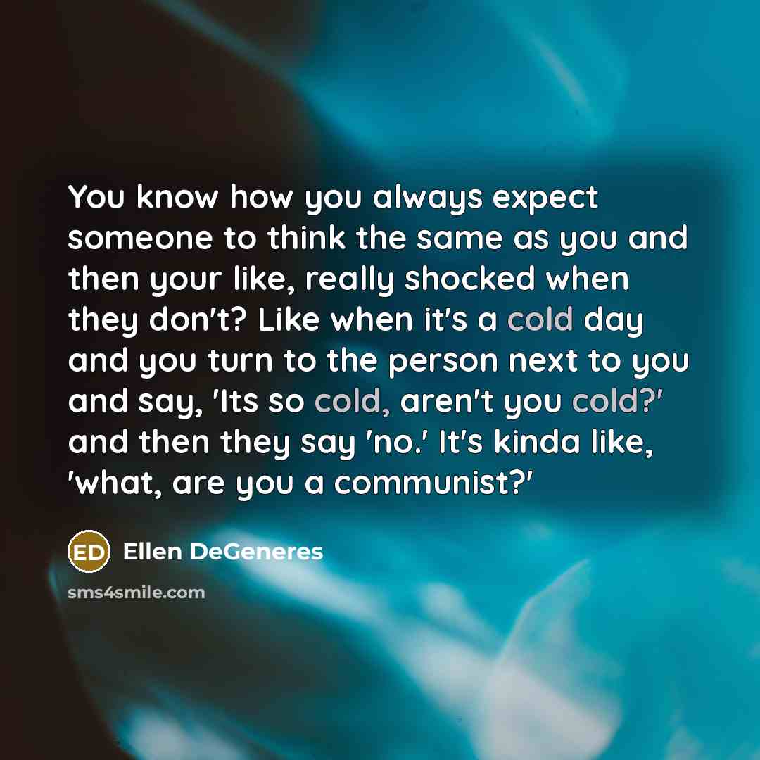 “You know how you always expect someone to think the same as you and then your like, really shocked when they don't? Like when it's a cold day and you turn to the person next to you and say, 'Its so cold, aren't you cold?' and then they say 'no.' It's kinda like, 'what, are you a communist?'” quote by Ellen DeGeneres