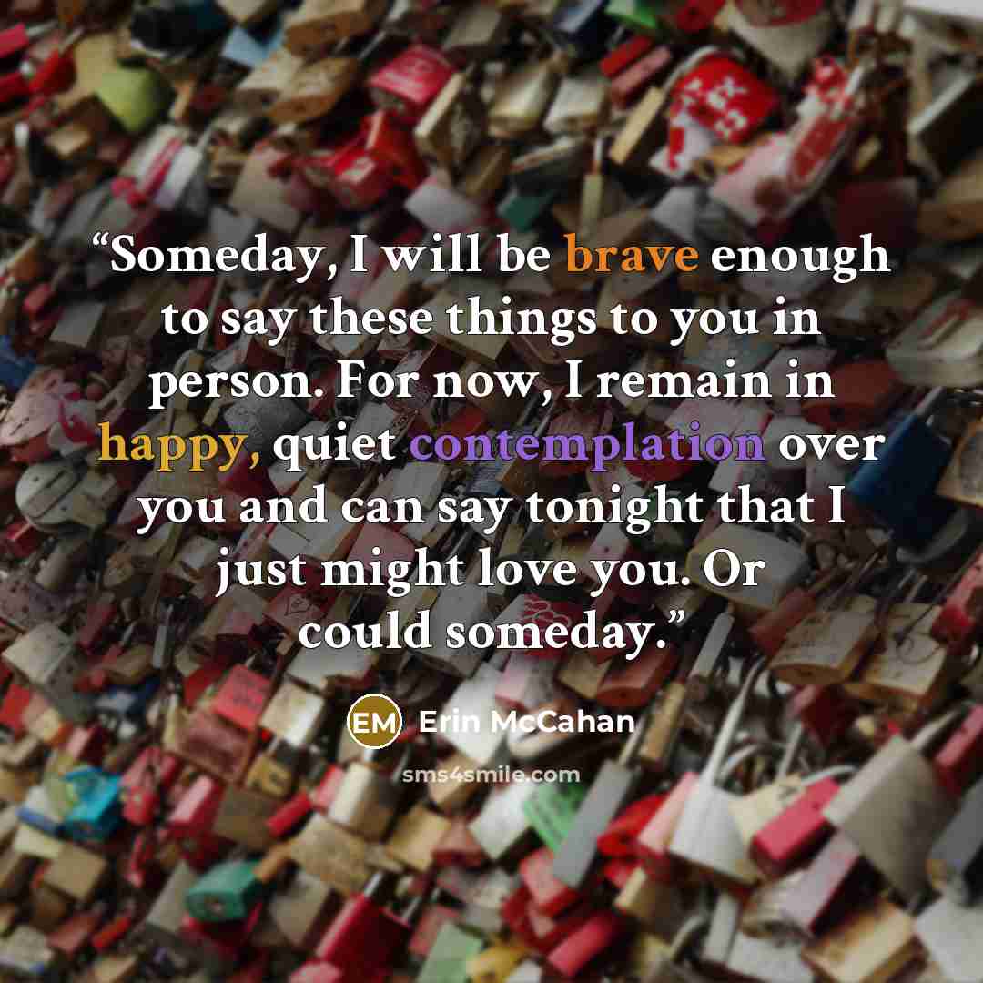 “Someday, I will be brave enough to say these things to you in person. For now, I remain in happy, quiet contemplation over you and can say tonight that I just might love you. Or could someday.” quote by Erin McCahan