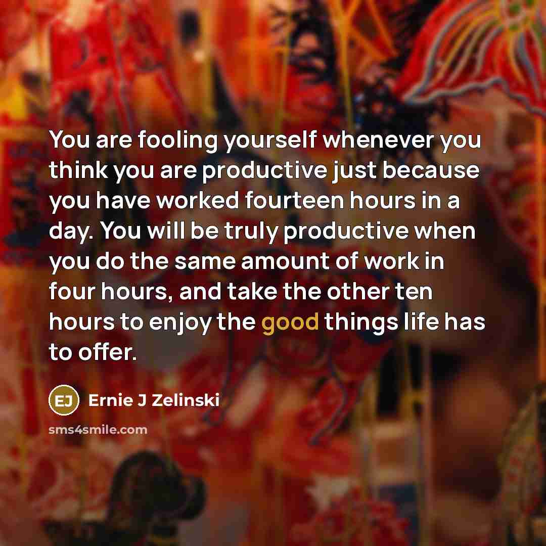 “You are fooling yourself whenever you think you are productive just because you have worked fourteen hours in a day. You will be truly productive when you do the same amount of work in four hours, and take the other ten hours to enjoy the good things life has to offer.” quote by Ernie J Zelinski